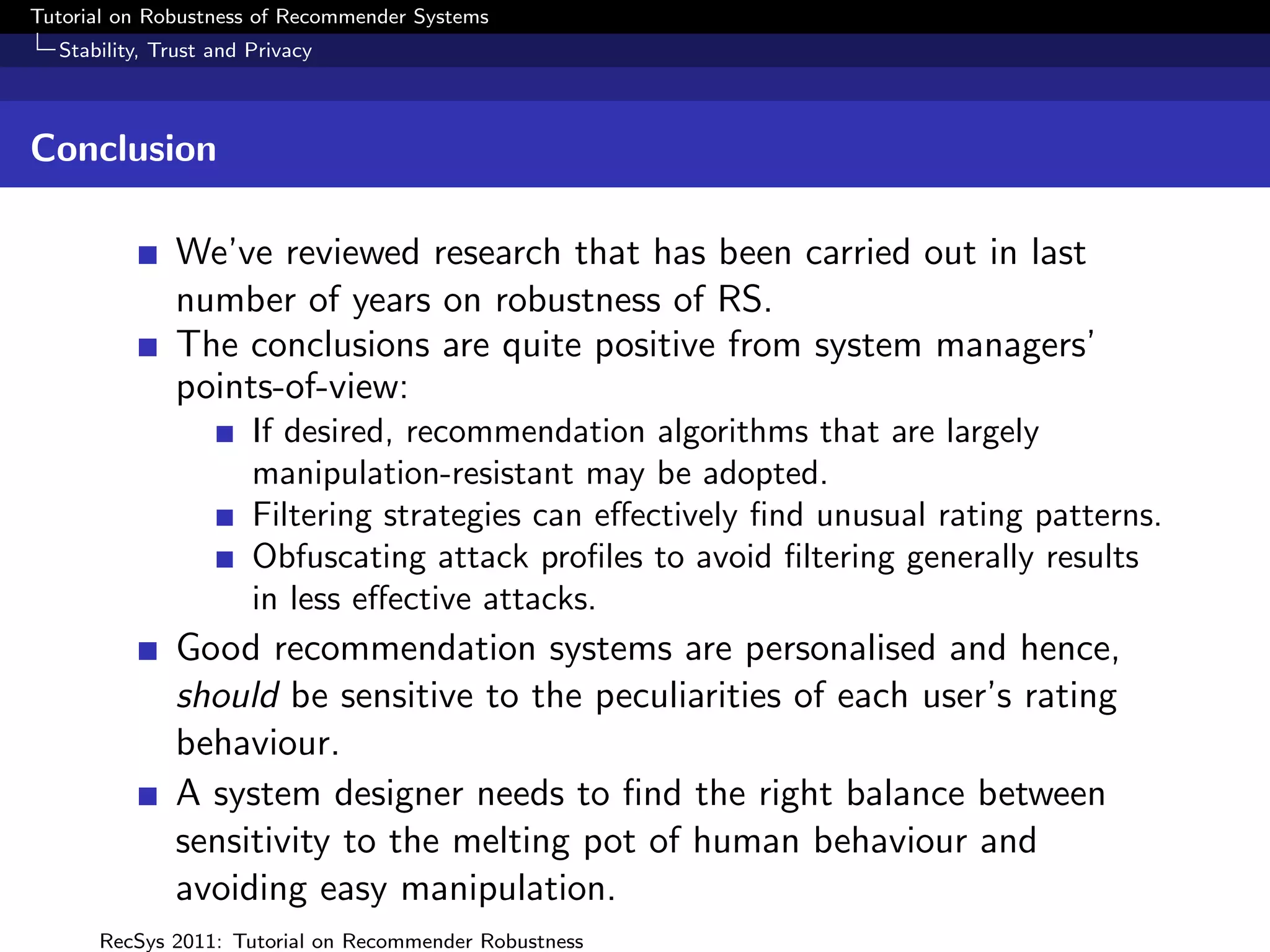 Tutorial on Robustness of Recommender Systems
  Stability, Trust and Privacy



Conclusion

              We’ve reviewed research that has been carried out in last
              number of years on robustness of RS.
              The conclusions are quite positive from system managers’
              points-of-view:
                       If desired, recommendation algorithms that are largely
                       manipulation-resistant may be adopted.
                       Filtering strategies can eﬀectively ﬁnd unusual rating patterns.
                       Obfuscating attack proﬁles to avoid ﬁltering generally results
                       in less eﬀective attacks.
              Good recommendation systems are personalised and hence,
              should be sensitive to the peculiarities of each user’s rating
              behaviour.
              A system designer needs to ﬁnd the right balance between
              sensitivity to the melting pot of human behaviour and
              avoiding easy manipulation.
      RecSys 2011: Tutorial on Recommender Robustness
 