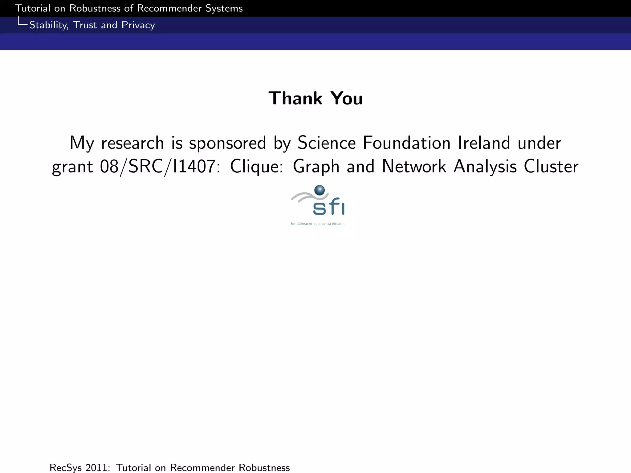 Tutorial on Robustness of Recommender Systems
  Stability, Trust and Privacy




                                                Thank You

         My research is sponsored by Science Foundation Ireland under
       grant 08/SRC/I1407: Clique: Graph and Network Analysis Cluster




      RecSys 2011: Tutorial on Recommender Robustness
 