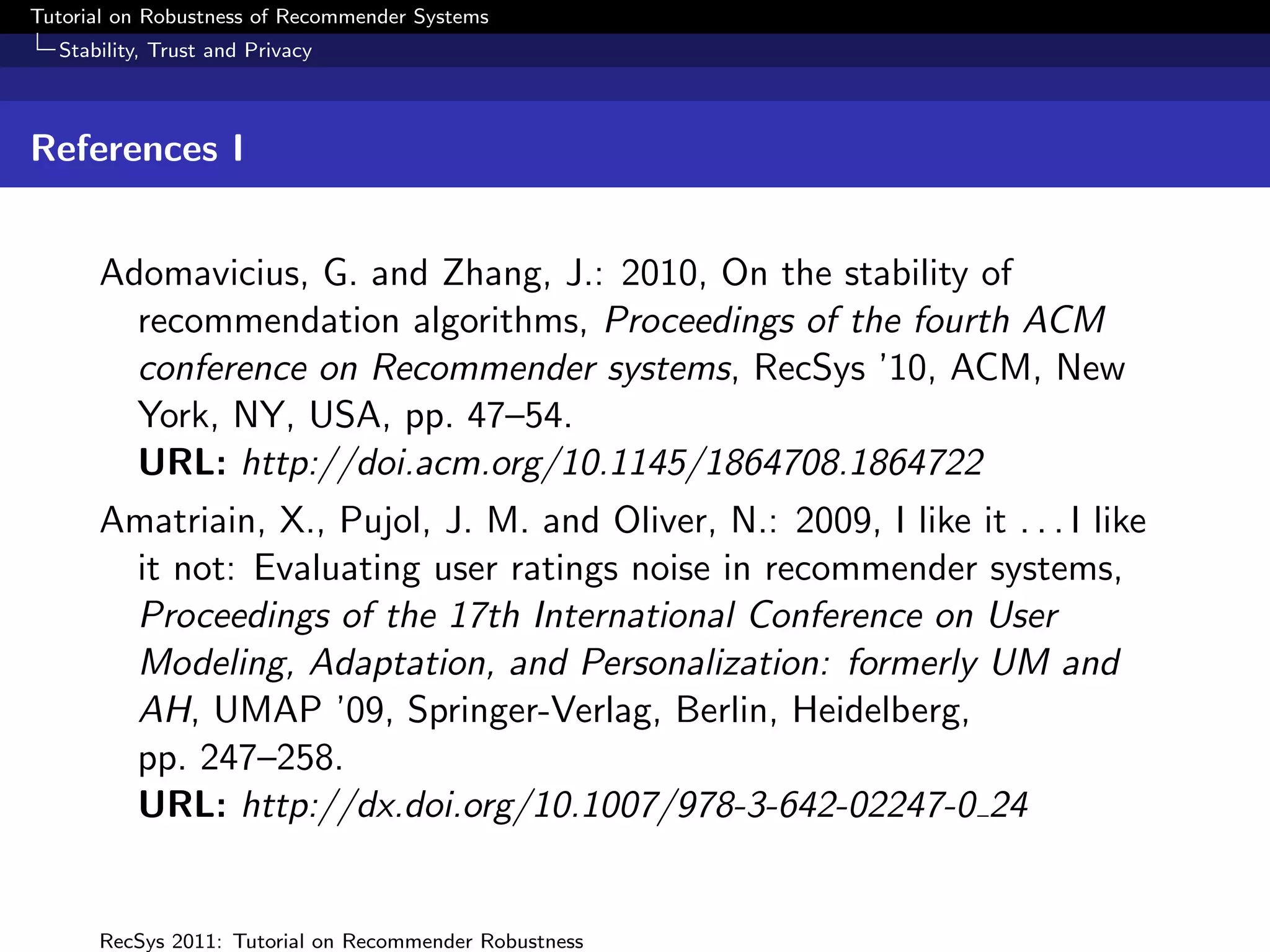 Tutorial on Robustness of Recommender Systems
  Stability, Trust and Privacy



References I


      Adomavicius, G. and Zhang, J.: 2010, On the stability of
        recommendation algorithms, Proceedings of the fourth ACM
        conference on Recommender systems, RecSys ’10, ACM, New
        York, NY, USA, pp. 47–54.
        URL: http://doi.acm.org/10.1145/1864708.1864722
      Amatriain, X., Pujol, J. M. and Oliver, N.: 2009, I like it . . . I like
       it not: Evaluating user ratings noise in recommender systems,
       Proceedings of the 17th International Conference on User
       Modeling, Adaptation, and Personalization: formerly UM and
       AH, UMAP ’09, Springer-Verlag, Berlin, Heidelberg,
       pp. 247–258.
       URL: http://dx.doi.org/10.1007/978-3-642-02247-0 24


      RecSys 2011: Tutorial on Recommender Robustness
 