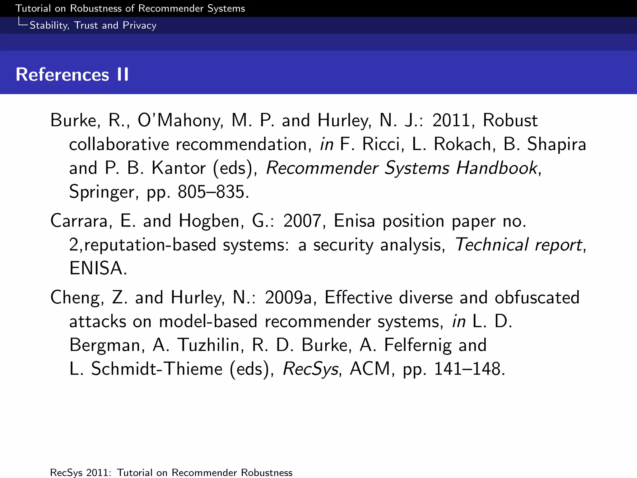 Tutorial on Robustness of Recommender Systems
  Stability, Trust and Privacy



References II

      Burke, R., O’Mahony, M. P. and Hurley, N. J.: 2011, Robust
        collaborative recommendation, in F. Ricci, L. Rokach, B. Shapira
        and P. B. Kantor (eds), Recommender Systems Handbook,
        Springer, pp. 805–835.
      Carrara, E. and Hogben, G.: 2007, Enisa position paper no.
        2,reputation-based systems: a security analysis, Technical report,
        ENISA.
      Cheng, Z. and Hurley, N.: 2009a, Eﬀective diverse and obfuscated
        attacks on model-based recommender systems, in L. D.
        Bergman, A. Tuzhilin, R. D. Burke, A. Felfernig and
        L. Schmidt-Thieme (eds), RecSys, ACM, pp. 141–148.




      RecSys 2011: Tutorial on Recommender Robustness
 