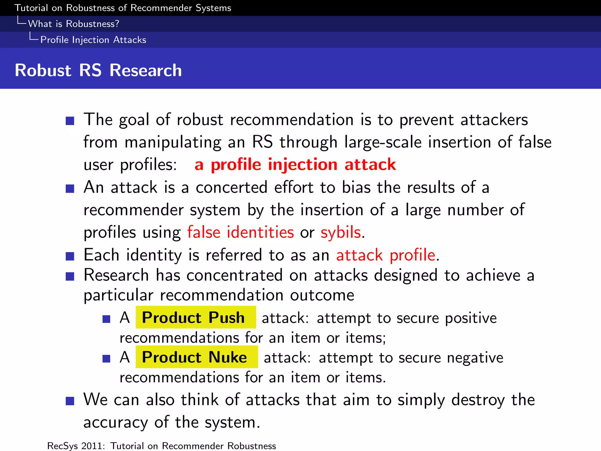 Tutorial on Robustness of Recommender Systems
  What is Robustness?
     Proﬁle Injection Attacks


Robust RS Research

              The goal of robust recommendation is to prevent attackers
              from manipulating an RS through large-scale insertion of false
              user proﬁles: a proﬁle injection attack
              An attack is a concerted eﬀort to bias the results of a
              recommender system by the insertion of a large number of
              proﬁles using false identities or sybils.
              Each identity is referred to as an attack proﬁle.
              Research has concentrated on attacks designed to achieve a
              particular recommendation outcome
                      A Product Push attack: attempt to secure positive
                      recommendations for an item or items;
                      A Product Nuke attack: attempt to secure negative
                      recommendations for an item or items.
              We can also think of attacks that aim to simply destroy the
              accuracy of the system.
      RecSys 2011: Tutorial on Recommender Robustness
 