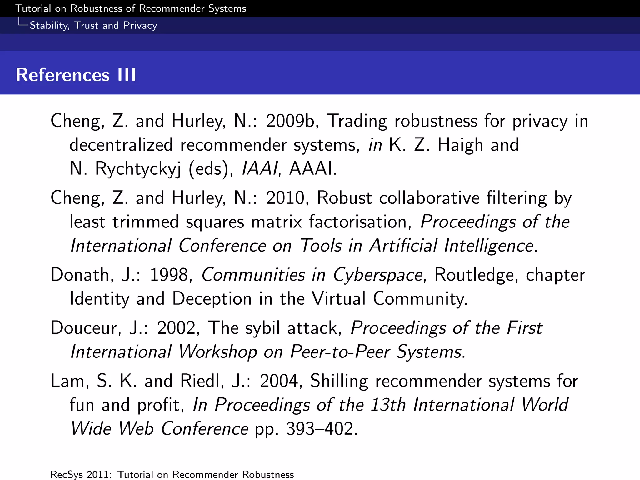 Tutorial on Robustness of Recommender Systems
  Stability, Trust and Privacy



References III

      Cheng, Z. and Hurley, N.: 2009b, Trading robustness for privacy in
        decentralized recommender systems, in K. Z. Haigh and
        N. Rychtyckyj (eds), IAAI, AAAI.
      Cheng, Z. and Hurley, N.: 2010, Robust collaborative ﬁltering by
        least trimmed squares matrix factorisation, Proceedings of the
        International Conference on Tools in Artiﬁcial Intelligence.
      Donath, J.: 1998, Communities in Cyberspace, Routledge, chapter
        Identity and Deception in the Virtual Community.
      Douceur, J.: 2002, The sybil attack, Proceedings of the First
        International Workshop on Peer-to-Peer Systems.
      Lam, S. K. and Riedl, J.: 2004, Shilling recommender systems for
        fun and proﬁt, In Proceedings of the 13th International World
        Wide Web Conference pp. 393–402.

      RecSys 2011: Tutorial on Recommender Robustness
 