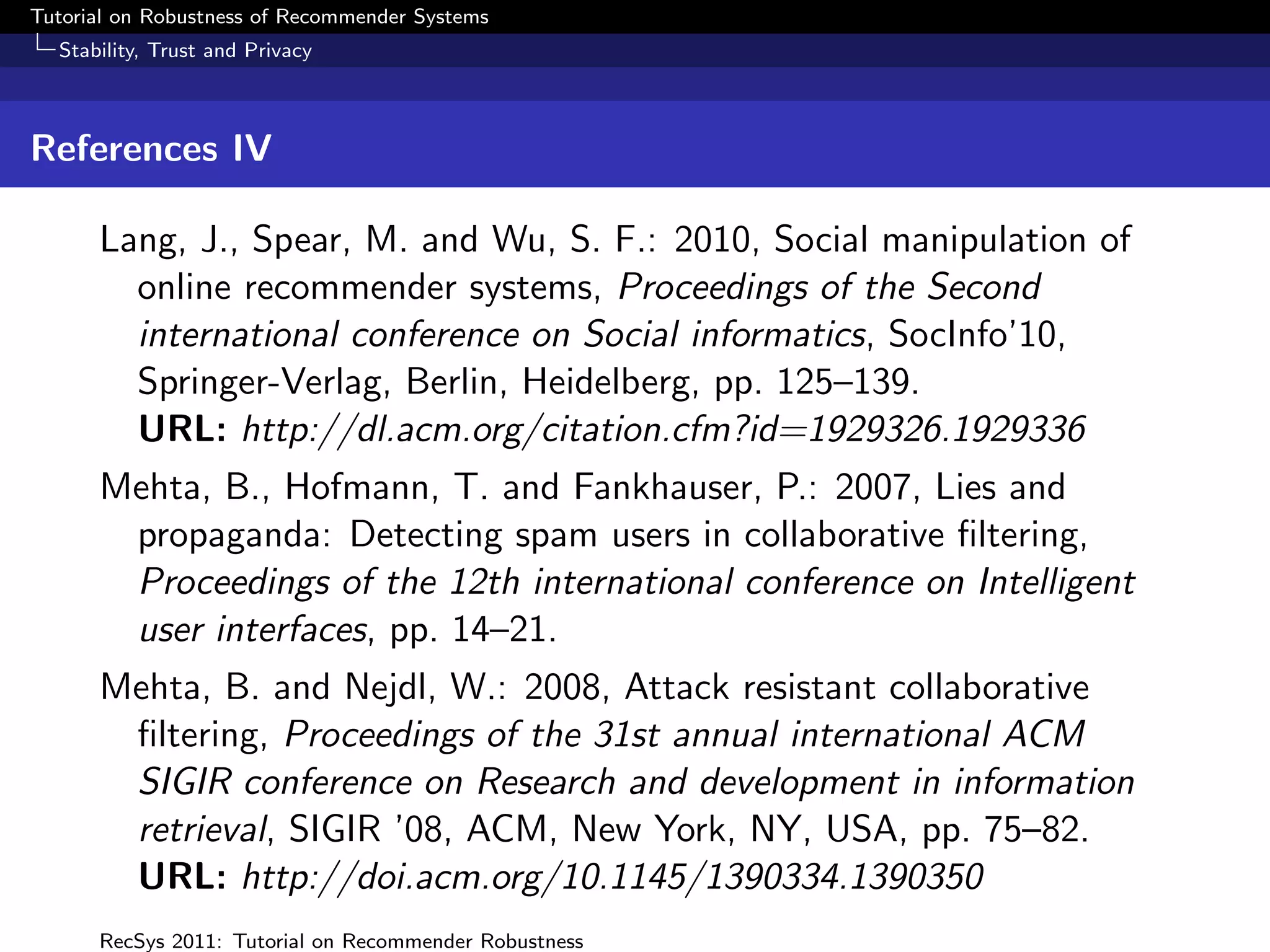 Tutorial on Robustness of Recommender Systems
  Stability, Trust and Privacy



References IV

      Lang, J., Spear, M. and Wu, S. F.: 2010, Social manipulation of
        online recommender systems, Proceedings of the Second
        international conference on Social informatics, SocInfo’10,
        Springer-Verlag, Berlin, Heidelberg, pp. 125–139.
        URL: http://dl.acm.org/citation.cfm?id=1929326.1929336
      Mehta, B., Hofmann, T. and Fankhauser, P.: 2007, Lies and
       propaganda: Detecting spam users in collaborative ﬁltering,
       Proceedings of the 12th international conference on Intelligent
       user interfaces, pp. 14–21.
      Mehta, B. and Nejdl, W.: 2008, Attack resistant collaborative
       ﬁltering, Proceedings of the 31st annual international ACM
       SIGIR conference on Research and development in information
       retrieval, SIGIR ’08, ACM, New York, NY, USA, pp. 75–82.
       URL: http://doi.acm.org/10.1145/1390334.1390350
      RecSys 2011: Tutorial on Recommender Robustness
 