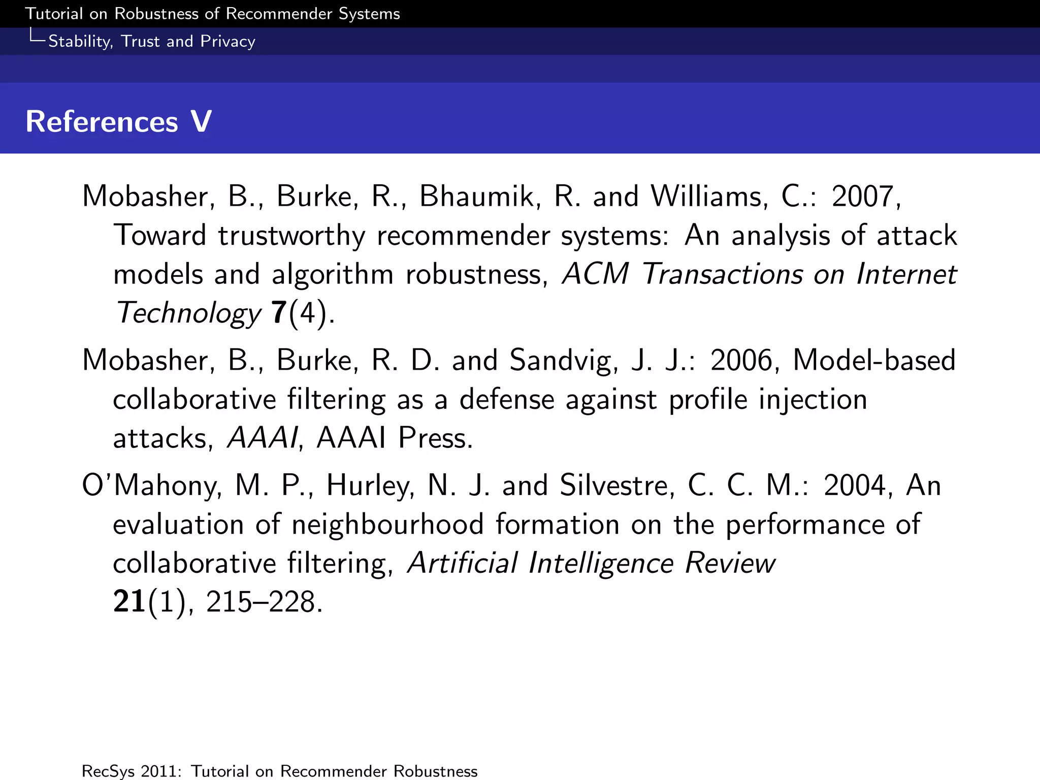 Tutorial on Robustness of Recommender Systems
  Stability, Trust and Privacy



References V

      Mobasher, B., Burke, R., Bhaumik, R. and Williams, C.: 2007,
       Toward trustworthy recommender systems: An analysis of attack
       models and algorithm robustness, ACM Transactions on Internet
       Technology 7(4).
      Mobasher, B., Burke, R. D. and Sandvig, J. J.: 2006, Model-based
       collaborative ﬁltering as a defense against proﬁle injection
       attacks, AAAI, AAAI Press.
      O’Mahony, M. P., Hurley, N. J. and Silvestre, C. C. M.: 2004, An
        evaluation of neighbourhood formation on the performance of
        collaborative ﬁltering, Artiﬁcial Intelligence Review
        21(1), 215–228.




      RecSys 2011: Tutorial on Recommender Robustness
 