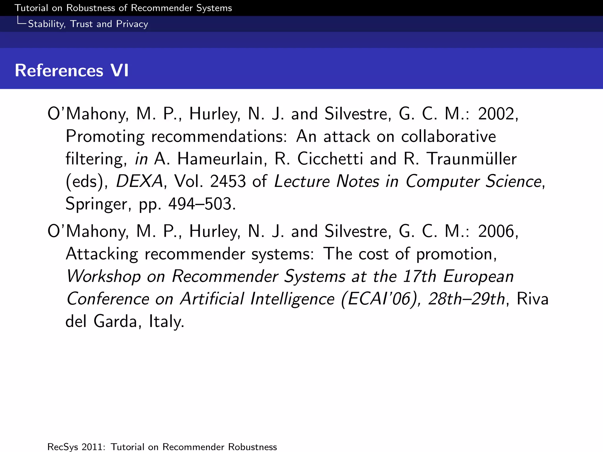 Tutorial on Robustness of Recommender Systems
  Stability, Trust and Privacy



References VI

      O’Mahony, M. P., Hurley, N. J. and Silvestre, G. C. M.: 2002,
        Promoting recommendations: An attack on collaborative
        ﬁltering, in A. Hameurlain, R. Cicchetti and R. Traunm¨ller
                                                               u
        (eds), DEXA, Vol. 2453 of Lecture Notes in Computer Science,
        Springer, pp. 494–503.
      O’Mahony, M. P., Hurley, N. J. and Silvestre, G. C. M.: 2006,
        Attacking recommender systems: The cost of promotion,
        Workshop on Recommender Systems at the 17th European
        Conference on Artiﬁcial Intelligence (ECAI’06), 28th–29th, Riva
        del Garda, Italy.




      RecSys 2011: Tutorial on Recommender Robustness
 
