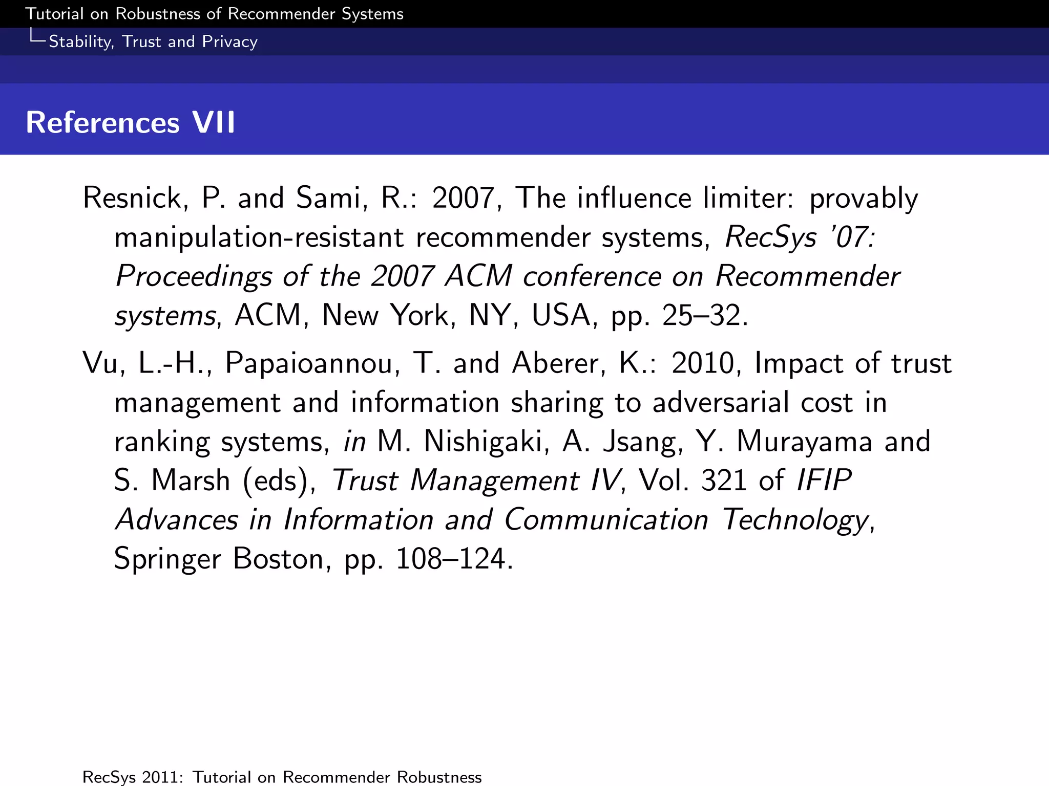 Tutorial on Robustness of Recommender Systems
  Stability, Trust and Privacy



References VII

      Resnick, P. and Sami, R.: 2007, The inﬂuence limiter: provably
        manipulation-resistant recommender systems, RecSys ’07:
        Proceedings of the 2007 ACM conference on Recommender
        systems, ACM, New York, NY, USA, pp. 25–32.
      Vu, L.-H., Papaioannou, T. and Aberer, K.: 2010, Impact of trust
        management and information sharing to adversarial cost in
        ranking systems, in M. Nishigaki, A. Jsang, Y. Murayama and
        S. Marsh (eds), Trust Management IV, Vol. 321 of IFIP
        Advances in Information and Communication Technology,
        Springer Boston, pp. 108–124.




      RecSys 2011: Tutorial on Recommender Robustness
 