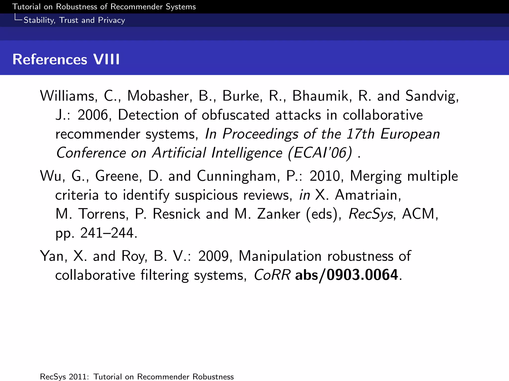 Tutorial on Robustness of Recommender Systems
  Stability, Trust and Privacy



References VIII

      Williams, C., Mobasher, B., Burke, R., Bhaumik, R. and Sandvig,
       J.: 2006, Detection of obfuscated attacks in collaborative
       recommender systems, In Proceedings of the 17th European
       Conference on Artiﬁcial Intelligence (ECAI’06) .
      Wu, G., Greene, D. and Cunningham, P.: 2010, Merging multiple
       criteria to identify suspicious reviews, in X. Amatriain,
       M. Torrens, P. Resnick and M. Zanker (eds), RecSys, ACM,
       pp. 241–244.
      Yan, X. and Roy, B. V.: 2009, Manipulation robustness of
        collaborative ﬁltering systems, CoRR abs/0903.0064.




      RecSys 2011: Tutorial on Recommender Robustness
 