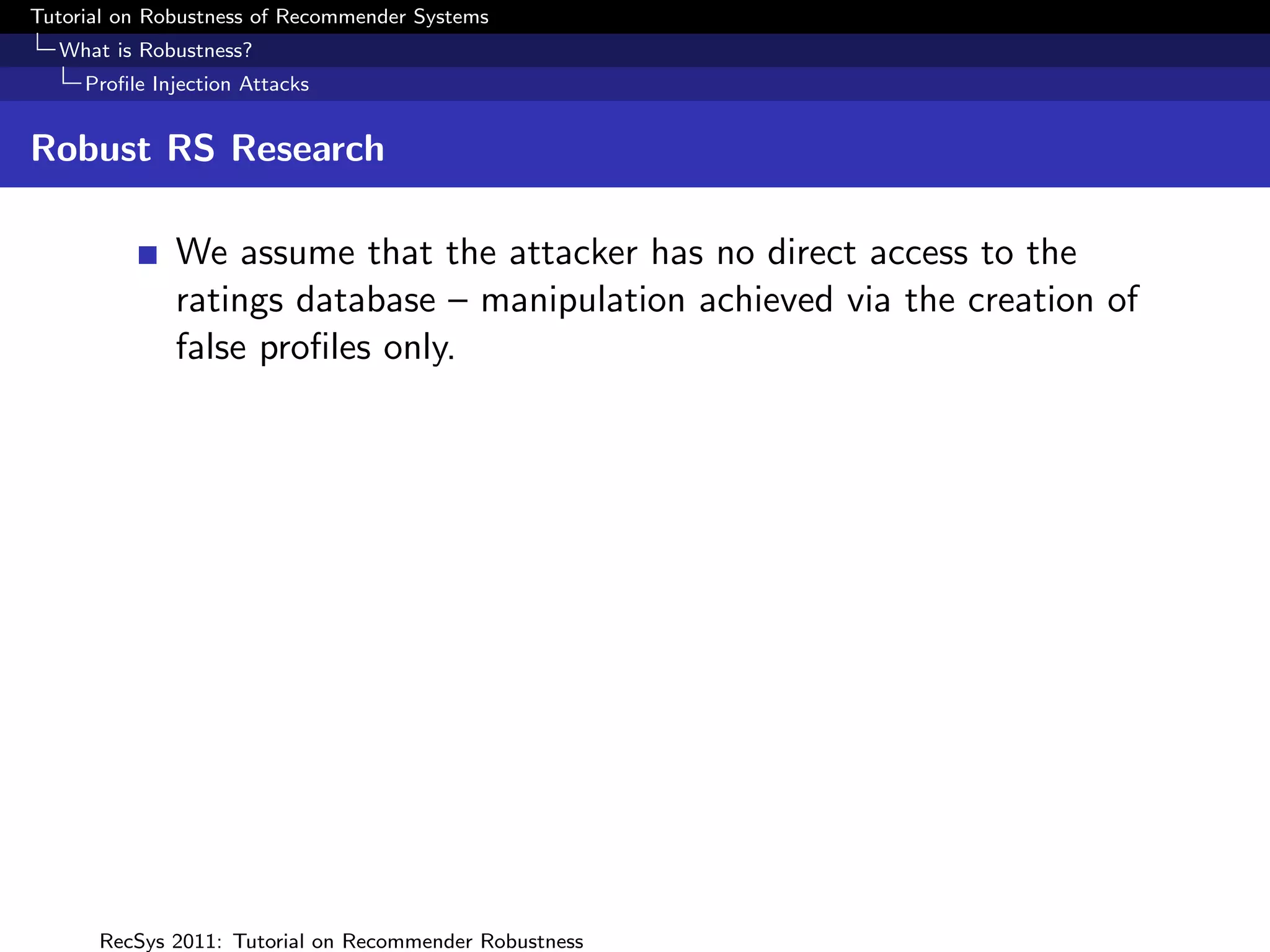 Tutorial on Robustness of Recommender Systems
  What is Robustness?
     Proﬁle Injection Attacks


Robust RS Research

              We assume that the attacker has no direct access to the
              ratings database – manipulation achieved via the creation of
              false proﬁles only.




      RecSys 2011: Tutorial on Recommender Robustness
 