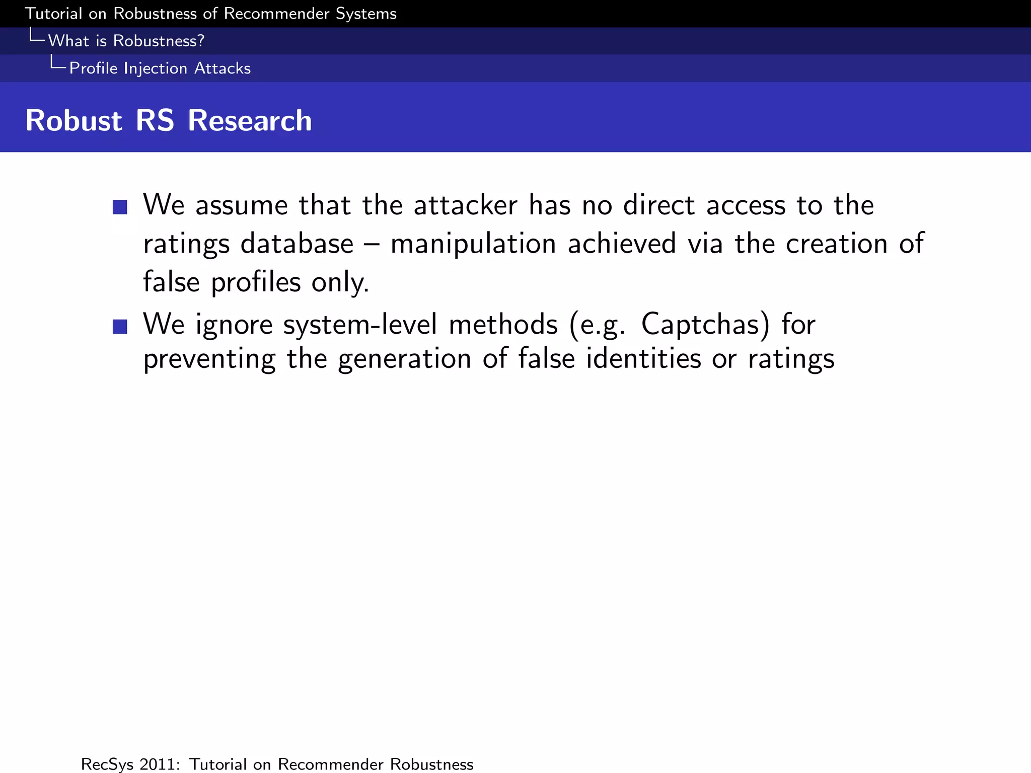 Tutorial on Robustness of Recommender Systems
  What is Robustness?
     Proﬁle Injection Attacks


Robust RS Research

              We assume that the attacker has no direct access to the
              ratings database – manipulation achieved via the creation of
              false proﬁles only.
              We ignore system-level methods (e.g. Captchas) for
              preventing the generation of false identities or ratings




      RecSys 2011: Tutorial on Recommender Robustness
 