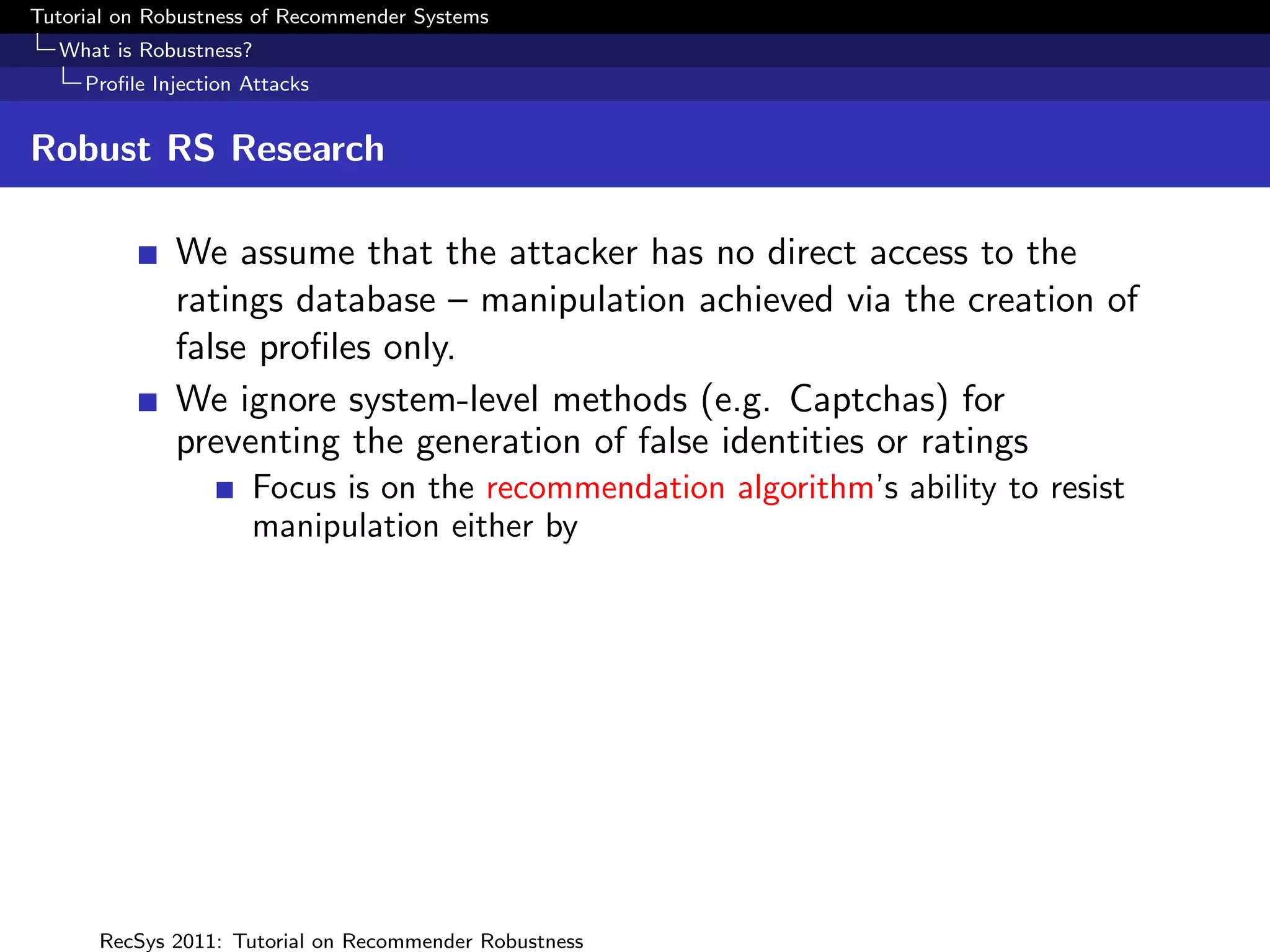 Tutorial on Robustness of Recommender Systems
  What is Robustness?
     Proﬁle Injection Attacks


Robust RS Research

              We assume that the attacker has no direct access to the
              ratings database – manipulation achieved via the creation of
              false proﬁles only.
              We ignore system-level methods (e.g. Captchas) for
              preventing the generation of false identities or ratings
                      Focus is on the recommendation algorithm’s ability to resist
                      manipulation either by




      RecSys 2011: Tutorial on Recommender Robustness
 