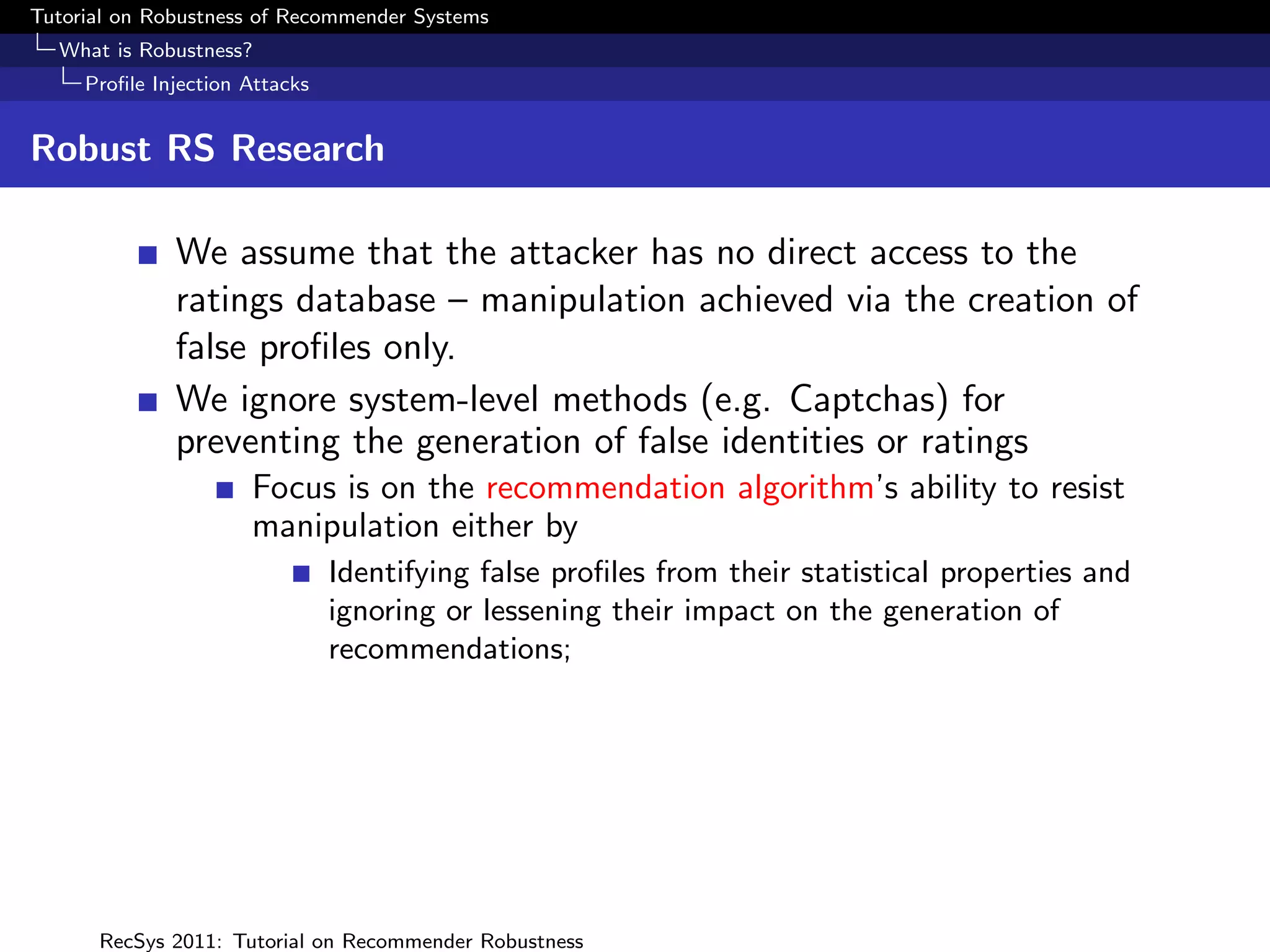 Tutorial on Robustness of Recommender Systems
  What is Robustness?
     Proﬁle Injection Attacks


Robust RS Research

              We assume that the attacker has no direct access to the
              ratings database – manipulation achieved via the creation of
              false proﬁles only.
              We ignore system-level methods (e.g. Captchas) for
              preventing the generation of false identities or ratings
                      Focus is on the recommendation algorithm’s ability to resist
                      manipulation either by
                                Identifying false proﬁles from their statistical properties and
                                ignoring or lessening their impact on the generation of
                                recommendations;




      RecSys 2011: Tutorial on Recommender Robustness
 