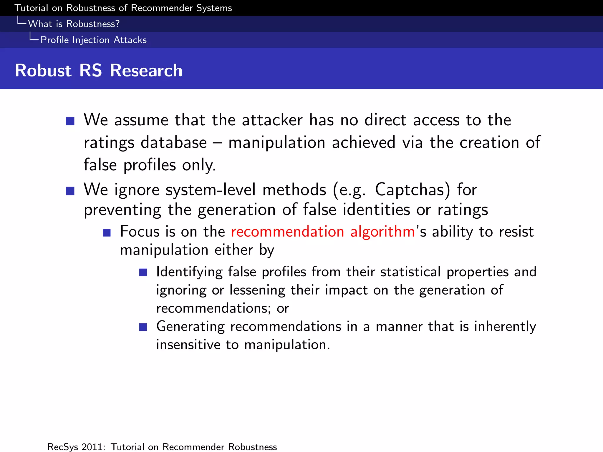 Tutorial on Robustness of Recommender Systems
  What is Robustness?
     Proﬁle Injection Attacks


Robust RS Research

              We assume that the attacker has no direct access to the
              ratings database – manipulation achieved via the creation of
              false proﬁles only.
              We ignore system-level methods (e.g. Captchas) for
              preventing the generation of false identities or ratings
                      Focus is on the recommendation algorithm’s ability to resist
                      manipulation either by
                                Identifying false proﬁles from their statistical properties and
                                ignoring or lessening their impact on the generation of
                                recommendations; or
                                Generating recommendations in a manner that is inherently
                                insensitive to manipulation.




      RecSys 2011: Tutorial on Recommender Robustness
 