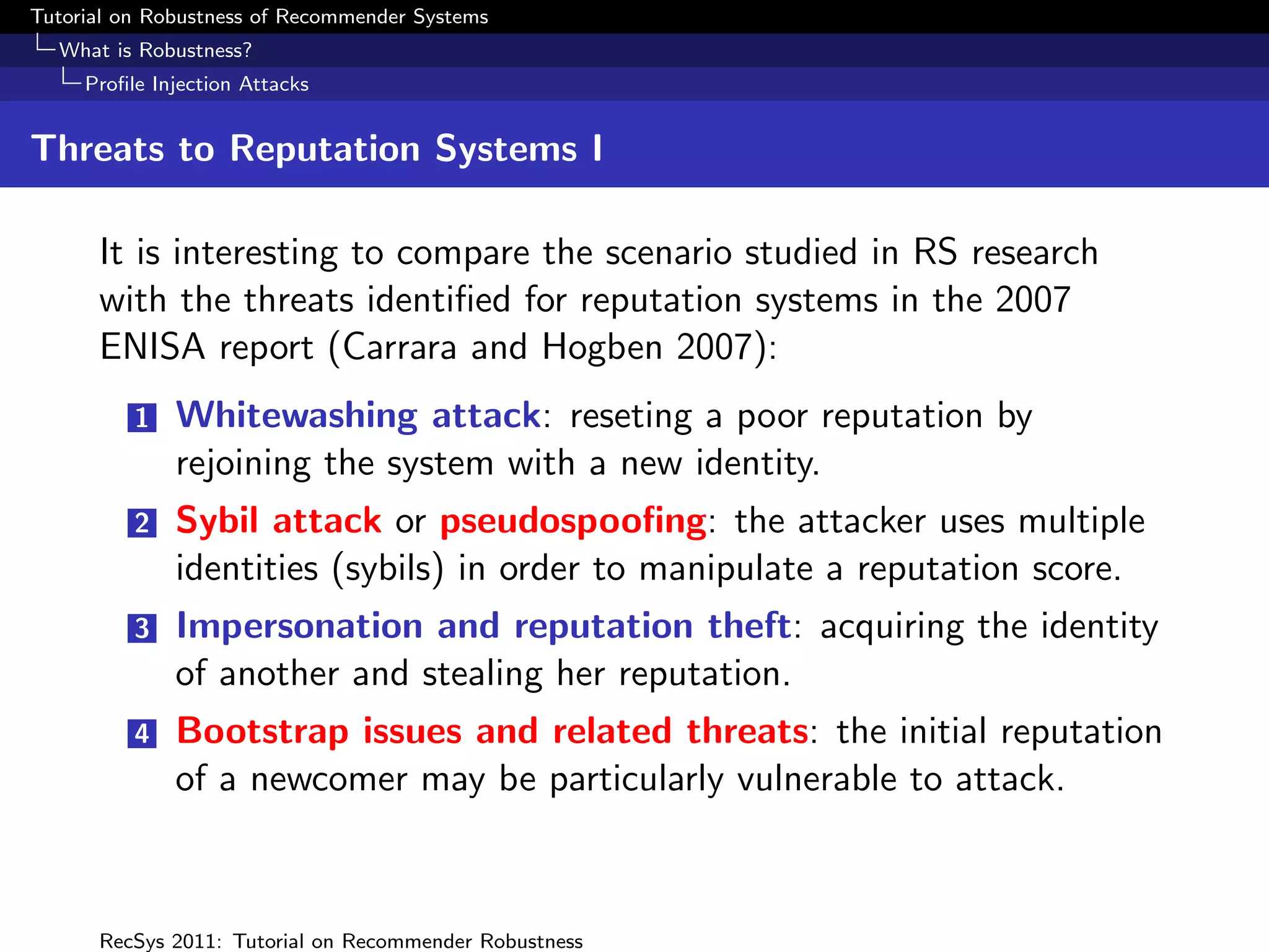 Tutorial on Robustness of Recommender Systems
  What is Robustness?
     Proﬁle Injection Attacks


Threats to Reputation Systems I

      It is interesting to compare the scenario studied in RS research
      with the threats identiﬁed for reputation systems in the 2007
      ENISA report (Carrara and Hogben 2007):
          1   Whitewashing attack: reseting a poor reputation by
              rejoining the system with a new identity.
          2   Sybil attack or pseudospooﬁng: the attacker uses multiple
              identities (sybils) in order to manipulate a reputation score.
          3   Impersonation and reputation theft: acquiring the identity
              of another and stealing her reputation.
          4   Bootstrap issues and related threats: the initial reputation
              of a newcomer may be particularly vulnerable to attack.



      RecSys 2011: Tutorial on Recommender Robustness
 