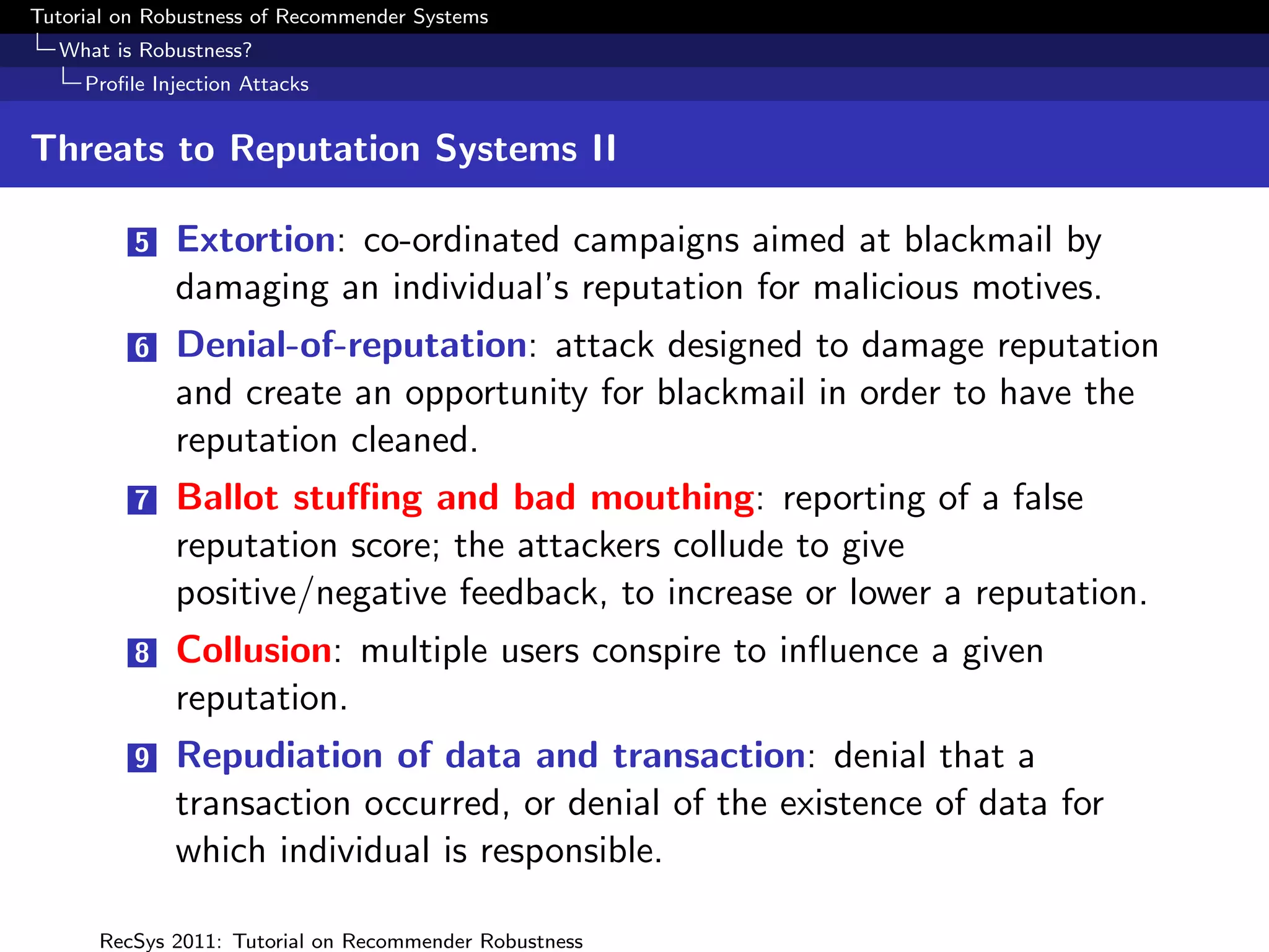 Tutorial on Robustness of Recommender Systems
  What is Robustness?
     Proﬁle Injection Attacks


Threats to Reputation Systems II

          5   Extortion: co-ordinated campaigns aimed at blackmail by
              damaging an individual’s reputation for malicious motives.
          6   Denial-of-reputation: attack designed to damage reputation
              and create an opportunity for blackmail in order to have the
              reputation cleaned.
          7   Ballot stuﬃng and bad mouthing: reporting of a false
              reputation score; the attackers collude to give
              positive/negative feedback, to increase or lower a reputation.
          8   Collusion: multiple users conspire to inﬂuence a given
              reputation.
          9   Repudiation of data and transaction: denial that a
              transaction occurred, or denial of the existence of data for
              which individual is responsible.

      RecSys 2011: Tutorial on Recommender Robustness
 