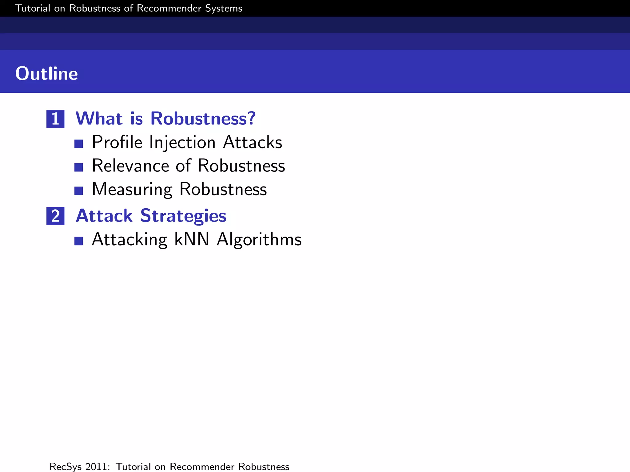 Tutorial on Robustness of Recommender Systems




Outline

       1 What is Robustness?
          Proﬁle Injection Attacks
          Relevance of Robustness
          Measuring Robustness
       2 Attack Strategies
          Attacking kNN Algorithms




      RecSys 2011: Tutorial on Recommender Robustness
 