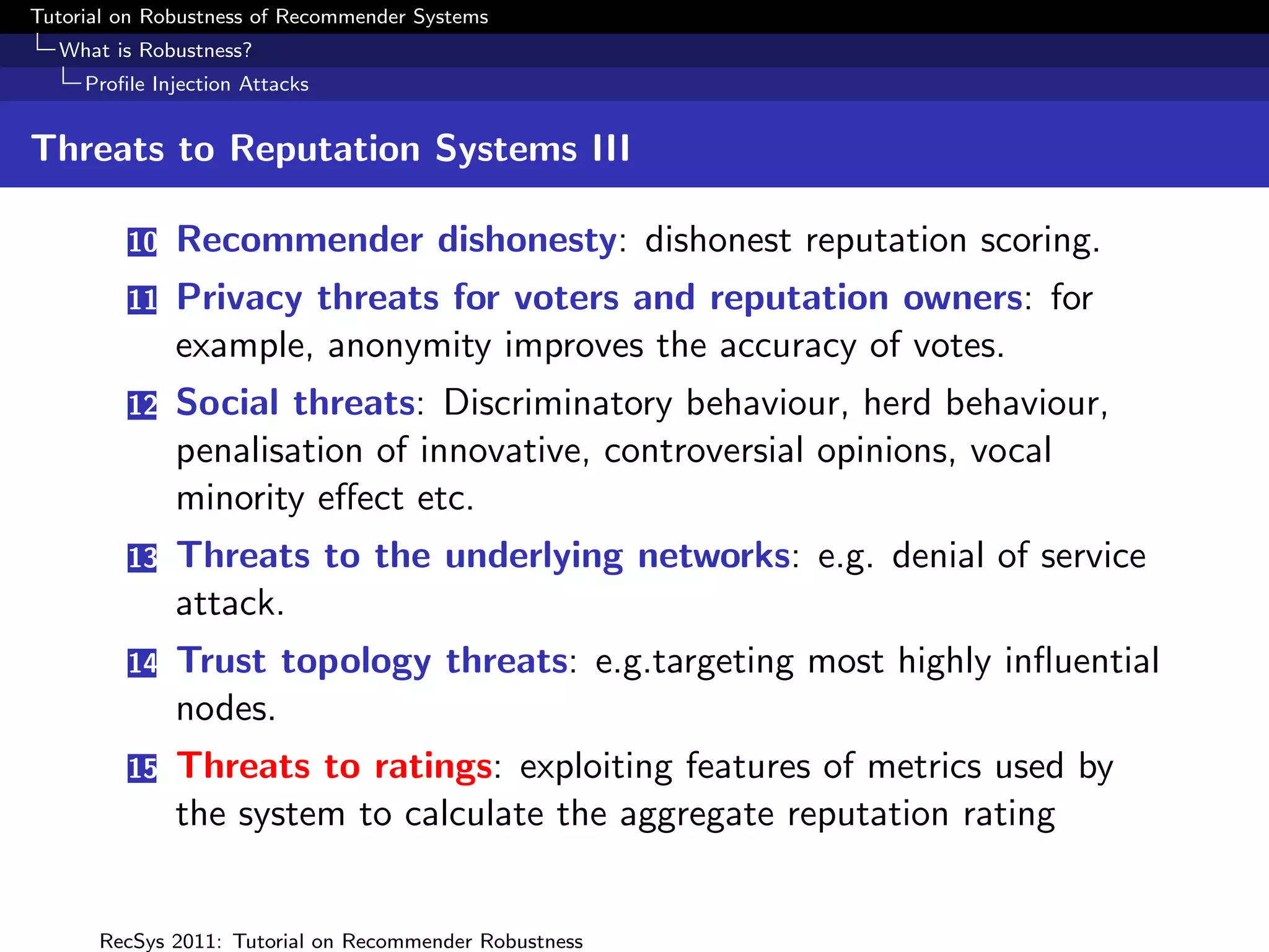 Tutorial on Robustness of Recommender Systems
  What is Robustness?
     Proﬁle Injection Attacks


Threats to Reputation Systems III

         10   Recommender dishonesty: dishonest reputation scoring.
         11   Privacy threats for voters and reputation owners: for
              example, anonymity improves the accuracy of votes.
         12   Social threats: Discriminatory behaviour, herd behaviour,
              penalisation of innovative, controversial opinions, vocal
              minority eﬀect etc.
         13   Threats to the underlying networks: e.g. denial of service
              attack.
         14   Trust topology threats: e.g.targeting most highly inﬂuential
              nodes.
         15   Threats to ratings: exploiting features of metrics used by
              the system to calculate the aggregate reputation rating


      RecSys 2011: Tutorial on Recommender Robustness
 