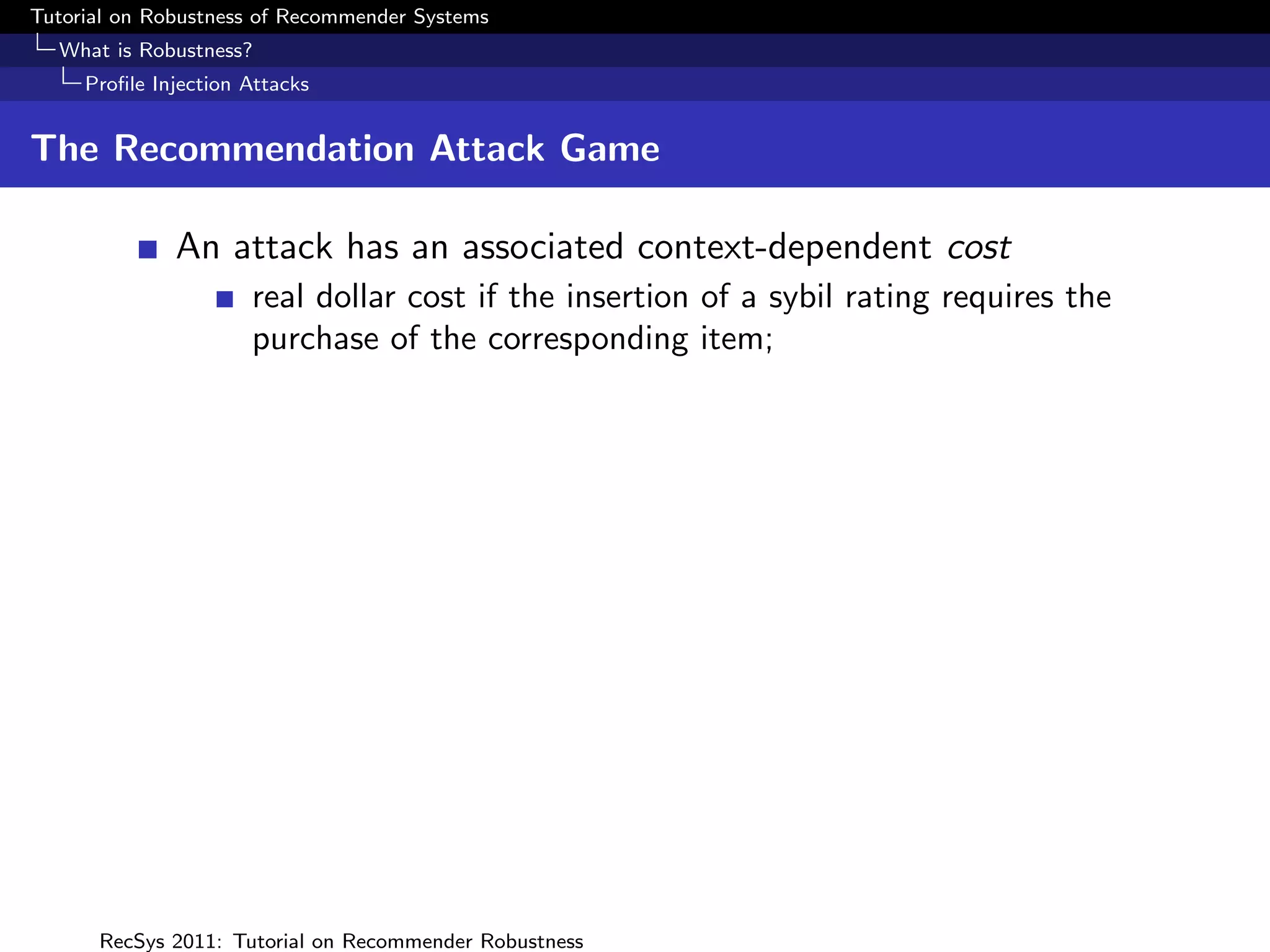 Tutorial on Robustness of Recommender Systems
  What is Robustness?
     Proﬁle Injection Attacks


The Recommendation Attack Game

              An attack has an associated context-dependent cost
                      real dollar cost if the insertion of a sybil rating requires the
                      purchase of the corresponding item;




      RecSys 2011: Tutorial on Recommender Robustness
 