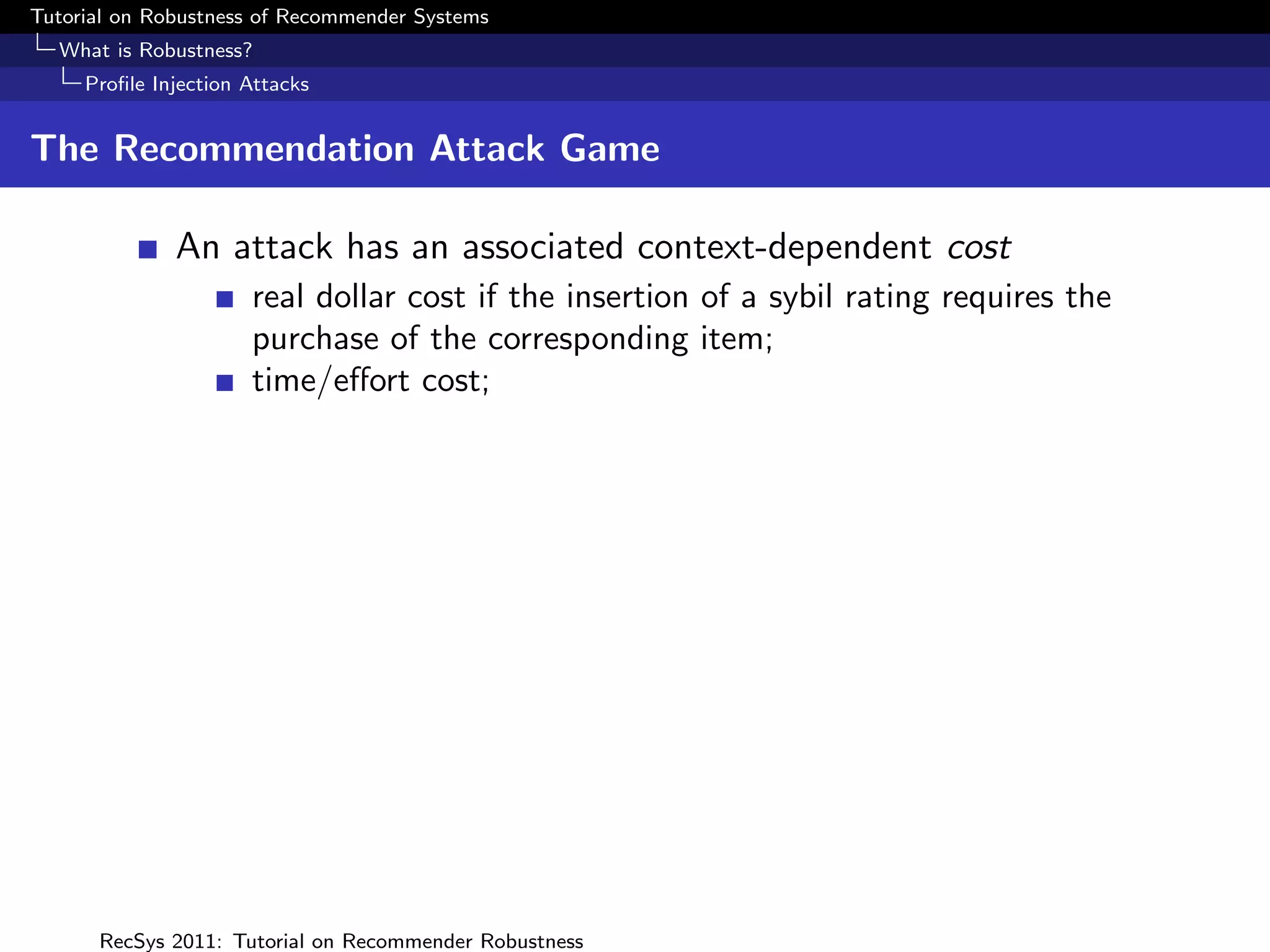 Tutorial on Robustness of Recommender Systems
  What is Robustness?
     Proﬁle Injection Attacks


The Recommendation Attack Game

              An attack has an associated context-dependent cost
                      real dollar cost if the insertion of a sybil rating requires the
                      purchase of the corresponding item;
                      time/eﬀort cost;




      RecSys 2011: Tutorial on Recommender Robustness
 
