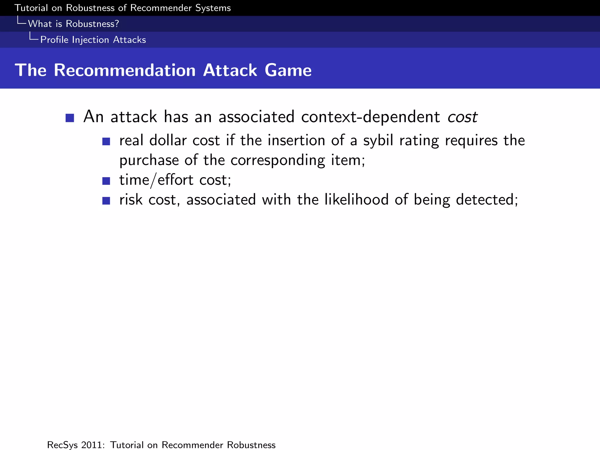 Tutorial on Robustness of Recommender Systems
  What is Robustness?
     Proﬁle Injection Attacks


The Recommendation Attack Game

              An attack has an associated context-dependent cost
                      real dollar cost if the insertion of a sybil rating requires the
                      purchase of the corresponding item;
                      time/eﬀort cost;
                      risk cost, associated with the likelihood of being detected;




      RecSys 2011: Tutorial on Recommender Robustness
 