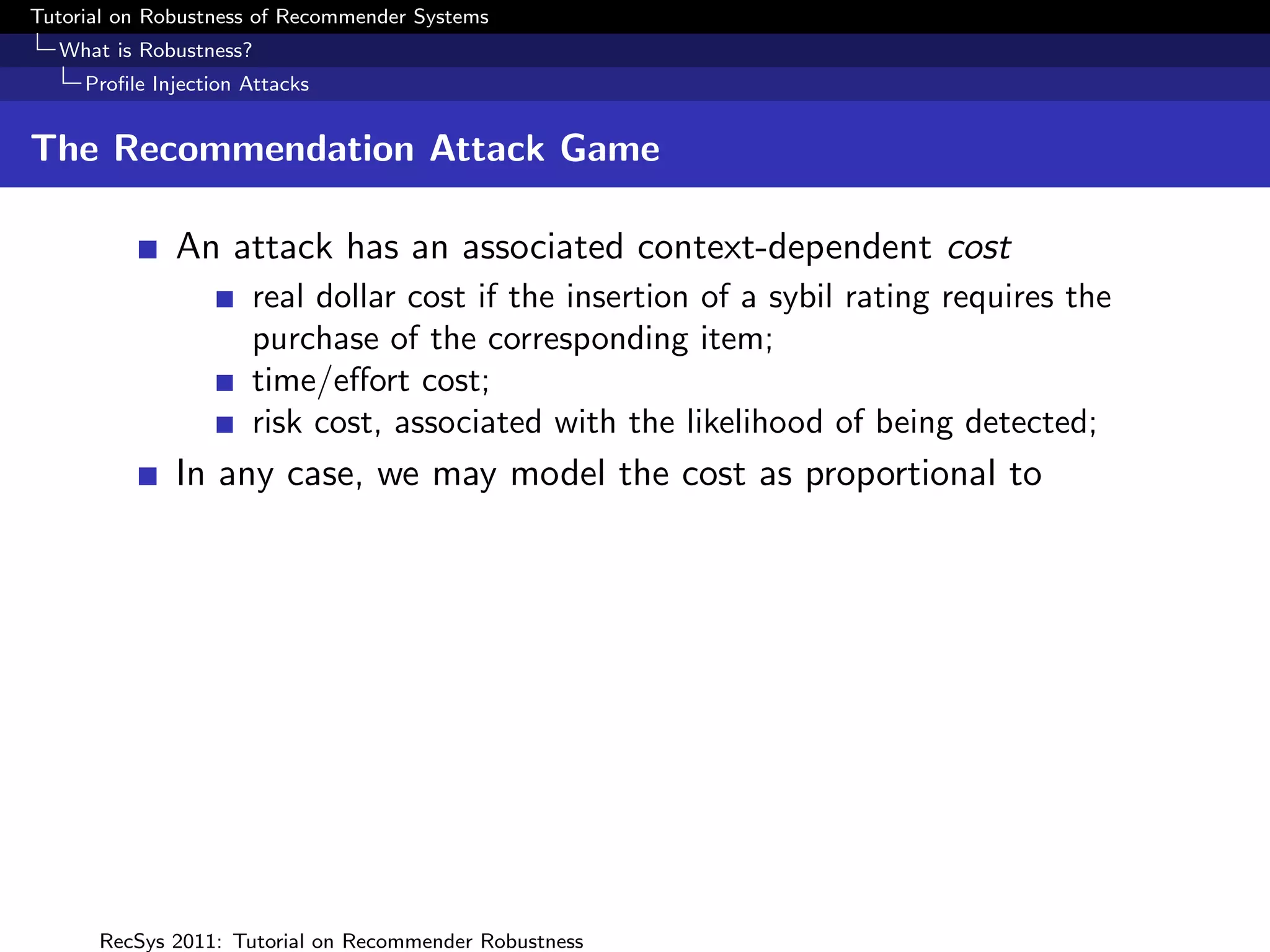 Tutorial on Robustness of Recommender Systems
  What is Robustness?
     Proﬁle Injection Attacks


The Recommendation Attack Game

              An attack has an associated context-dependent cost
                      real dollar cost if the insertion of a sybil rating requires the
                      purchase of the corresponding item;
                      time/eﬀort cost;
                      risk cost, associated with the likelihood of being detected;
              In any case, we may model the cost as proportional to




      RecSys 2011: Tutorial on Recommender Robustness
 