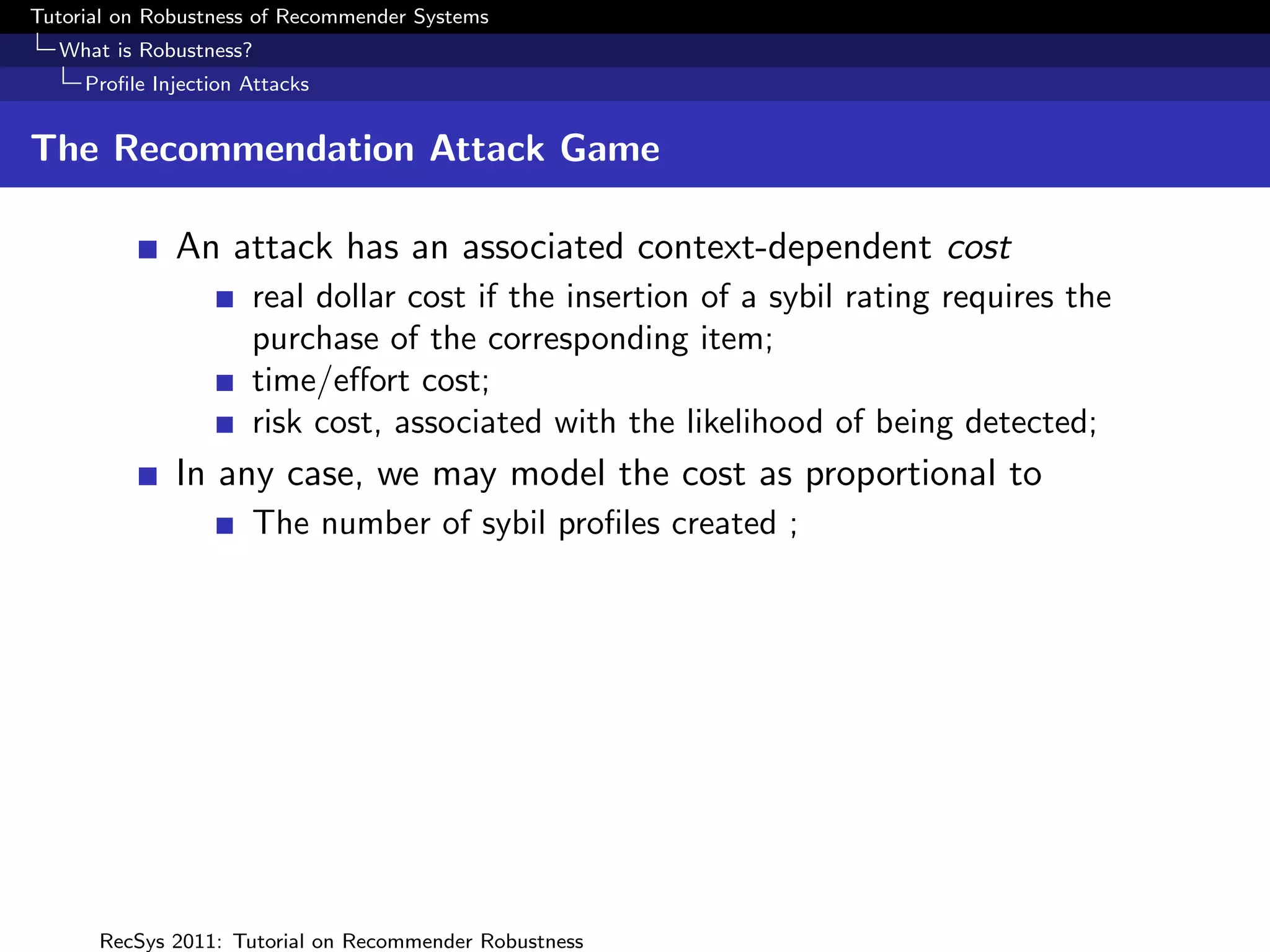 Tutorial on Robustness of Recommender Systems
  What is Robustness?
     Proﬁle Injection Attacks


The Recommendation Attack Game

              An attack has an associated context-dependent cost
                      real dollar cost if the insertion of a sybil rating requires the
                      purchase of the corresponding item;
                      time/eﬀort cost;
                      risk cost, associated with the likelihood of being detected;
              In any case, we may model the cost as proportional to
                      The number of sybil proﬁles created ;




      RecSys 2011: Tutorial on Recommender Robustness
 