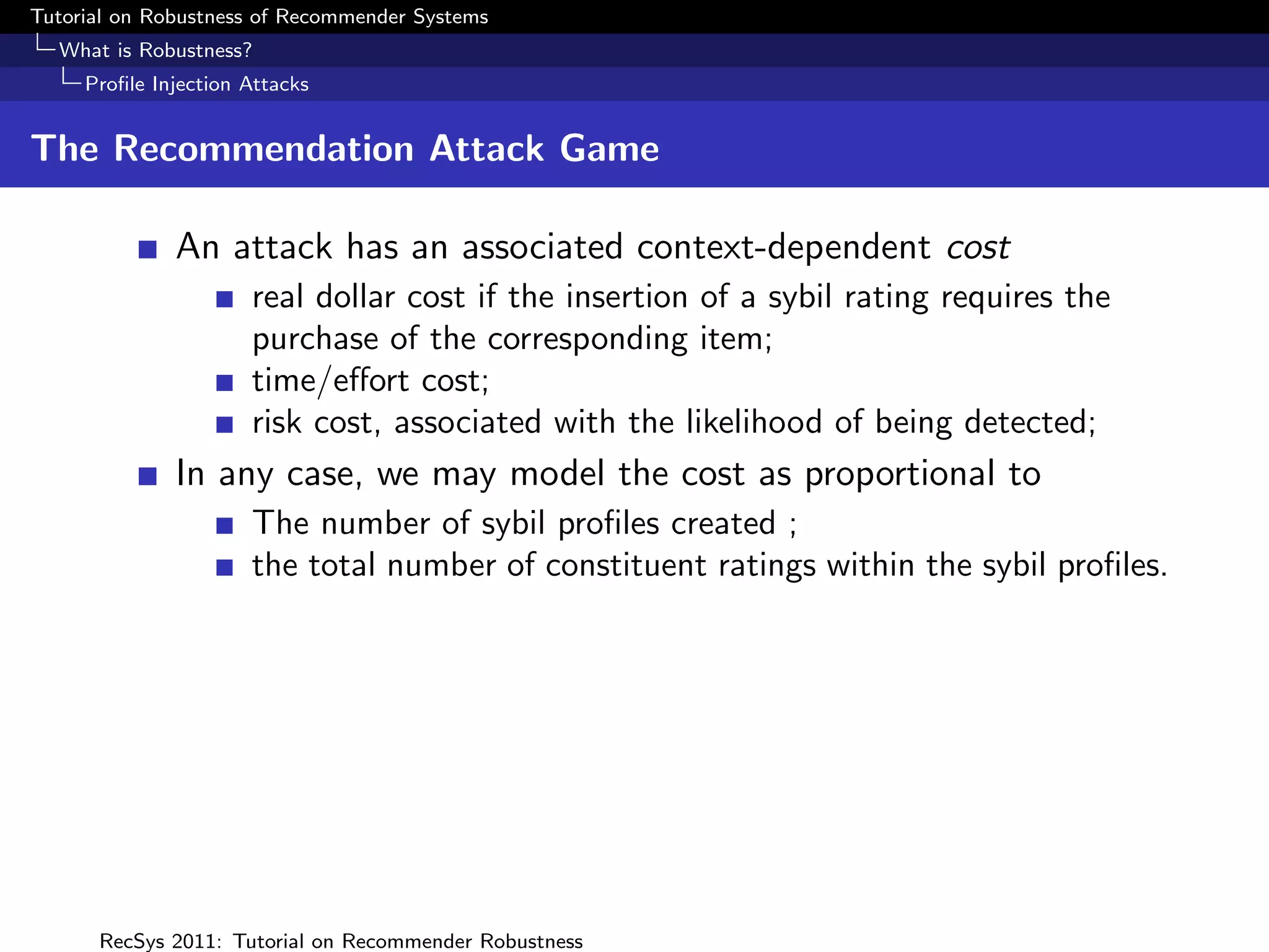 Tutorial on Robustness of Recommender Systems
  What is Robustness?
     Proﬁle Injection Attacks


The Recommendation Attack Game

              An attack has an associated context-dependent cost
                      real dollar cost if the insertion of a sybil rating requires the
                      purchase of the corresponding item;
                      time/eﬀort cost;
                      risk cost, associated with the likelihood of being detected;
              In any case, we may model the cost as proportional to
                      The number of sybil proﬁles created ;
                      the total number of constituent ratings within the sybil proﬁles.




      RecSys 2011: Tutorial on Recommender Robustness
 