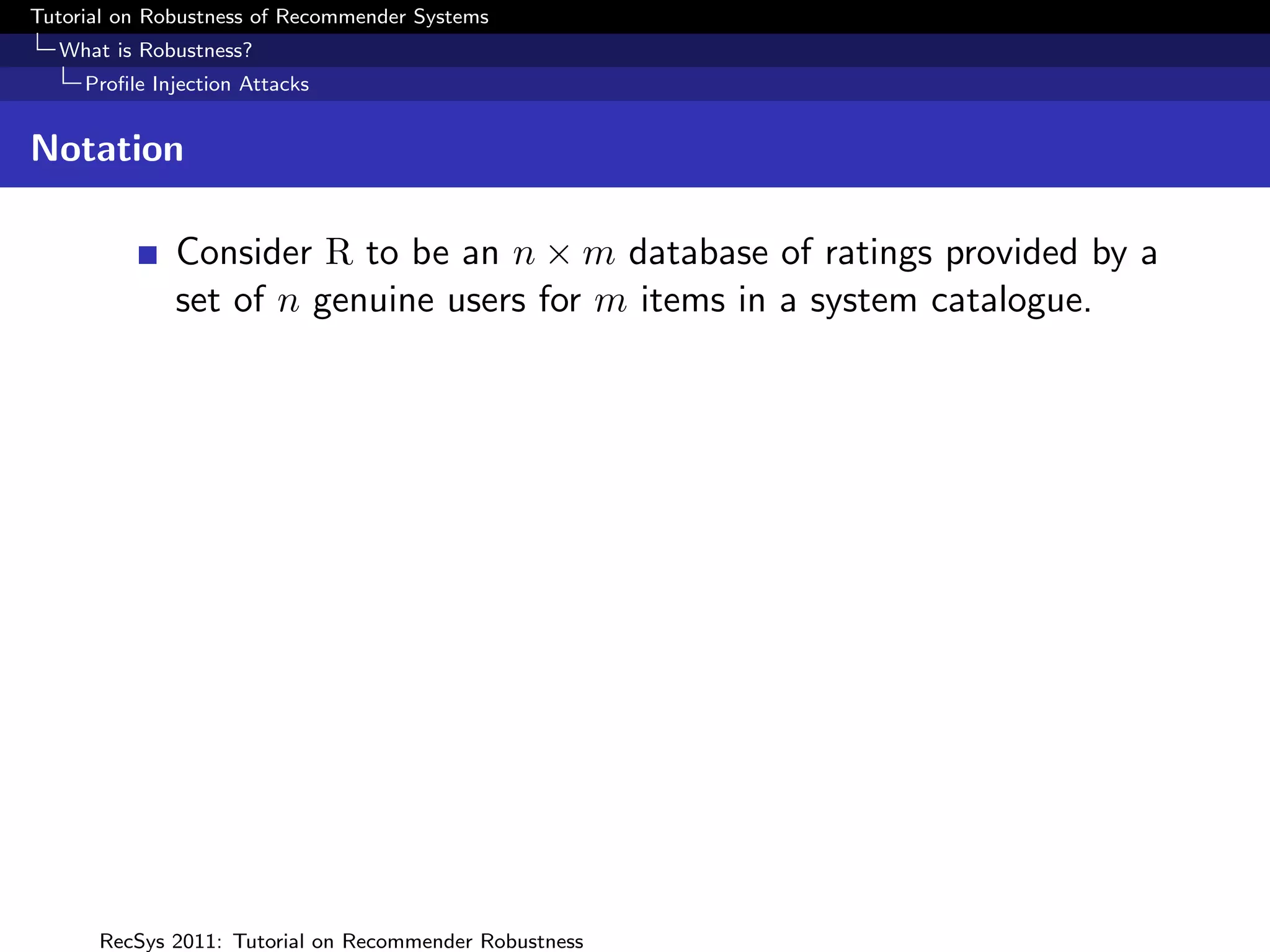 Tutorial on Robustness of Recommender Systems
  What is Robustness?
     Proﬁle Injection Attacks


Notation

              Consider R to be an n × m database of ratings provided by a
              set of n genuine users for m items in a system catalogue.




      RecSys 2011: Tutorial on Recommender Robustness
 
