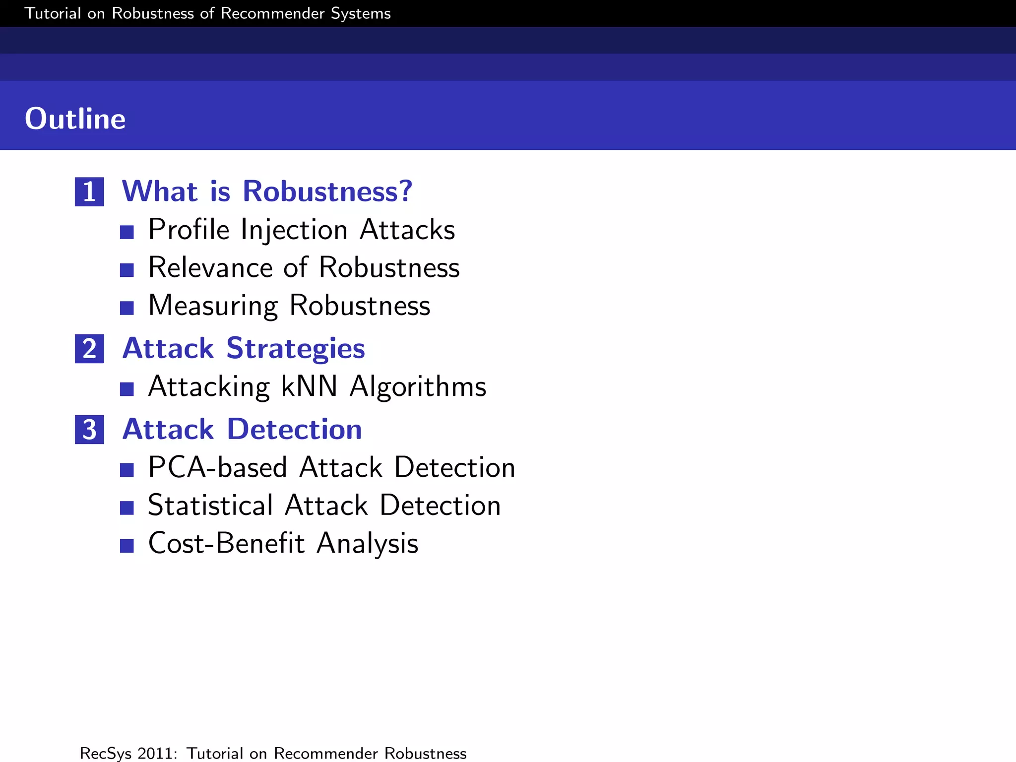 Tutorial on Robustness of Recommender Systems




Outline

       1 What is Robustness?
          Proﬁle Injection Attacks
          Relevance of Robustness
          Measuring Robustness
       2 Attack Strategies
          Attacking kNN Algorithms
       3 Attack Detection
          PCA-based Attack Detection
          Statistical Attack Detection
          Cost-Beneﬁt Analysis




      RecSys 2011: Tutorial on Recommender Robustness
 