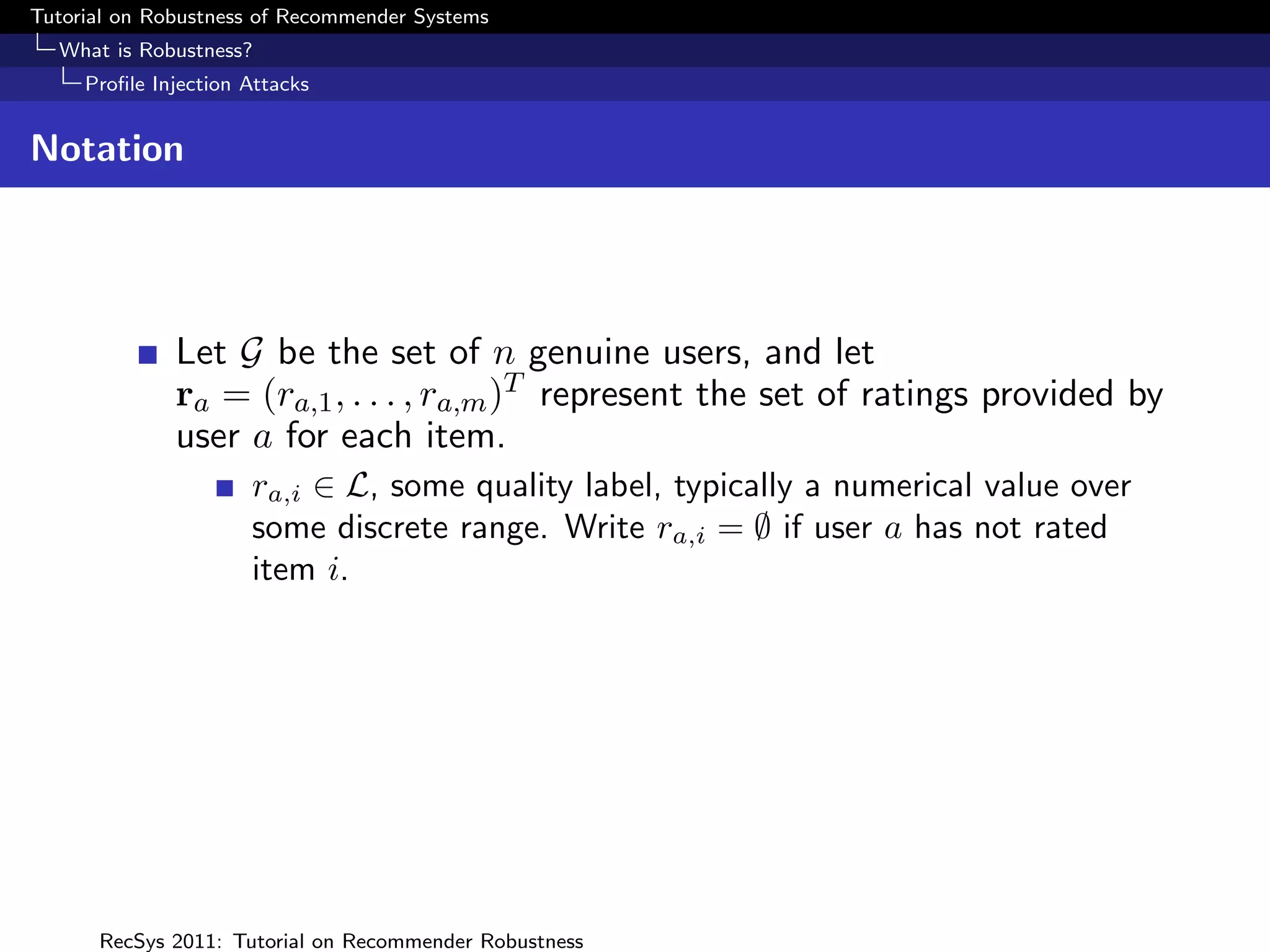 Tutorial on Robustness of Recommender Systems
  What is Robustness?
     Proﬁle Injection Attacks


Notation




              Let G be the set of n genuine users, and let
              ra = (ra,1 , . . . , ra,m )T represent the set of ratings provided by
              user a for each item.
                      ra,i ∈ L, some quality label, typically a numerical value over
                      some discrete range. Write ra,i = ∅ if user a has not rated
                      item i.




      RecSys 2011: Tutorial on Recommender Robustness
 