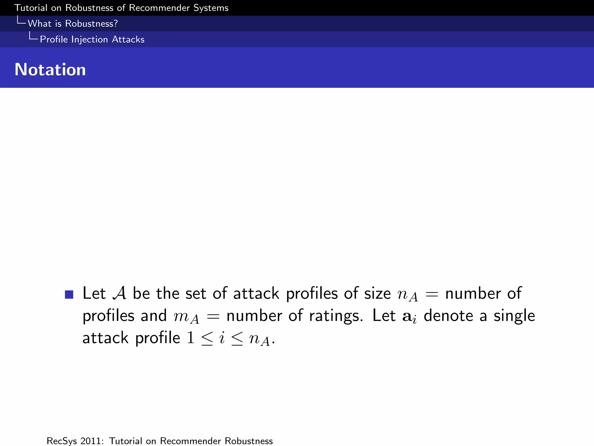 Tutorial on Robustness of Recommender Systems
  What is Robustness?
     Proﬁle Injection Attacks


Notation




              Let A be the set of attack proﬁles of size nA = number of
              proﬁles and mA = number of ratings. Let ai denote a single
              attack proﬁle 1 ≤ i ≤ nA .




      RecSys 2011: Tutorial on Recommender Robustness
 