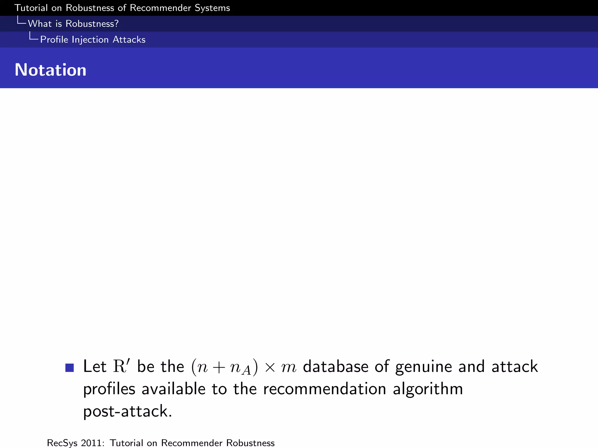Tutorial on Robustness of Recommender Systems
  What is Robustness?
     Proﬁle Injection Attacks


Notation




              Let R be the (n + nA ) × m database of genuine and attack
              proﬁles available to the recommendation algorithm
              post-attack.
      RecSys 2011: Tutorial on Recommender Robustness
 