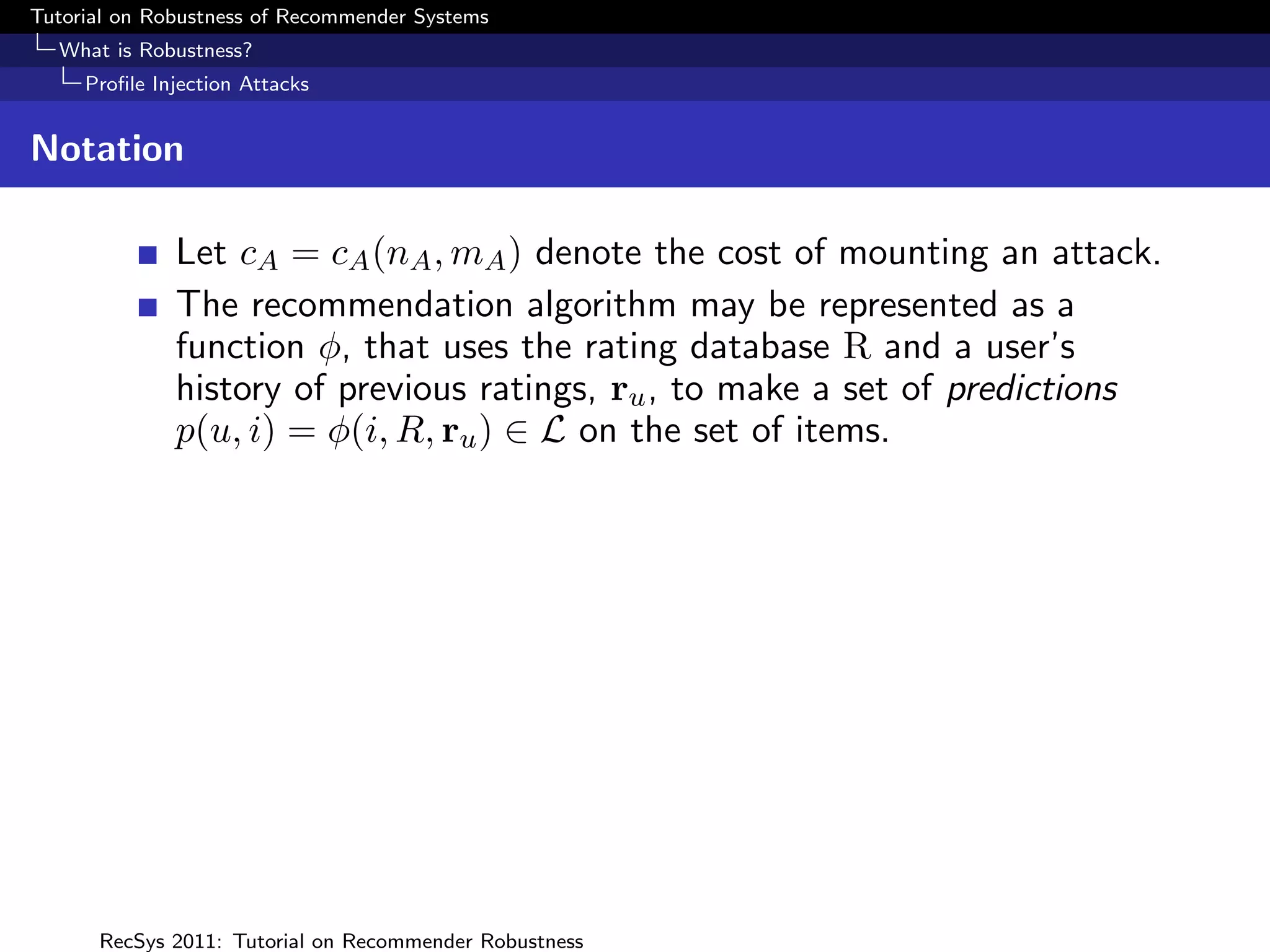 Tutorial on Robustness of Recommender Systems
  What is Robustness?
     Proﬁle Injection Attacks


Notation

              Let cA = cA (nA , mA ) denote the cost of mounting an attack.
              The recommendation algorithm may be represented as a
              function φ, that uses the rating database R and a user’s
              history of previous ratings, ru , to make a set of predictions
              p(u, i) = φ(i, R, ru ) ∈ L on the set of items.




      RecSys 2011: Tutorial on Recommender Robustness
 