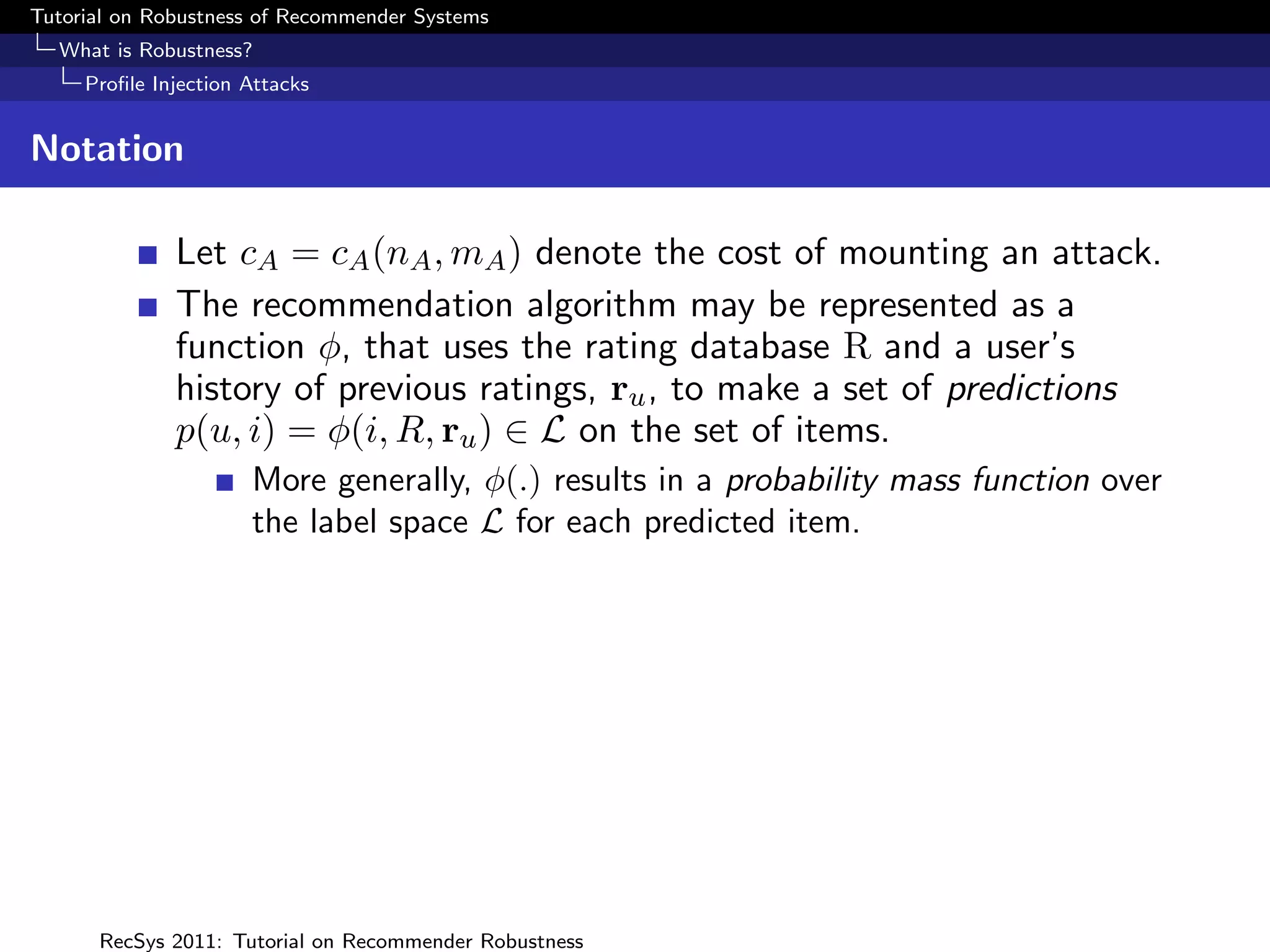 Tutorial on Robustness of Recommender Systems
  What is Robustness?
     Proﬁle Injection Attacks


Notation

              Let cA = cA (nA , mA ) denote the cost of mounting an attack.
              The recommendation algorithm may be represented as a
              function φ, that uses the rating database R and a user’s
              history of previous ratings, ru , to make a set of predictions
              p(u, i) = φ(i, R, ru ) ∈ L on the set of items.
                      More generally, φ(.) results in a probability mass function over
                      the label space L for each predicted item.




      RecSys 2011: Tutorial on Recommender Robustness
 