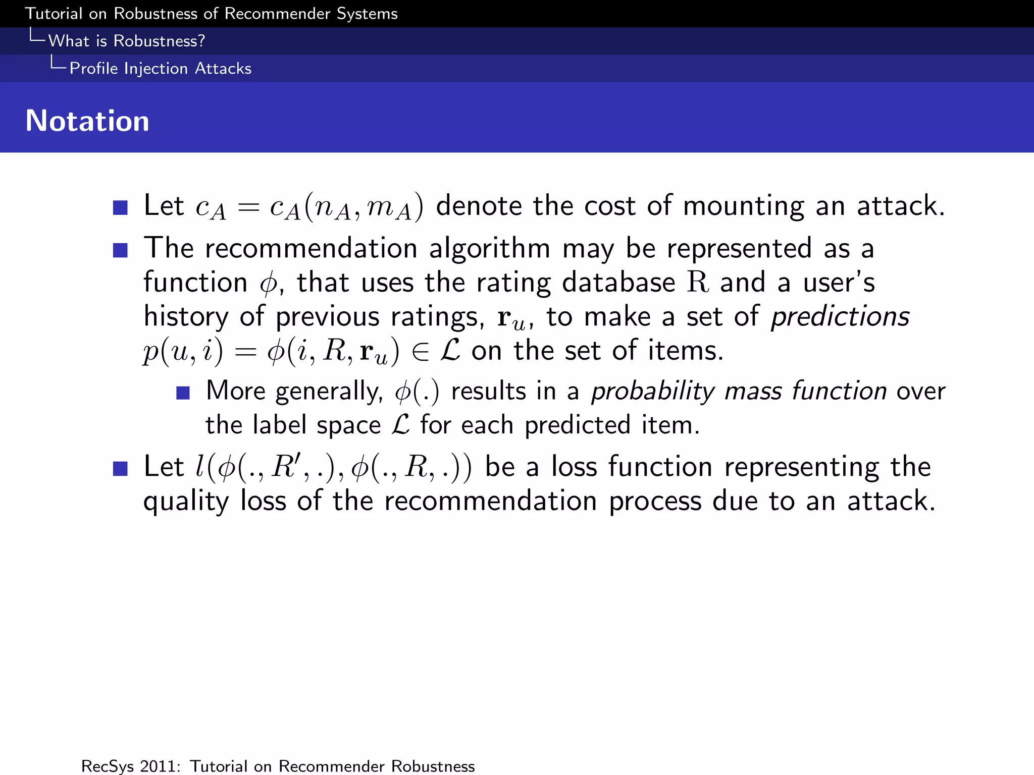 Tutorial on Robustness of Recommender Systems
  What is Robustness?
     Proﬁle Injection Attacks


Notation

              Let cA = cA (nA , mA ) denote the cost of mounting an attack.
              The recommendation algorithm may be represented as a
              function φ, that uses the rating database R and a user’s
              history of previous ratings, ru , to make a set of predictions
              p(u, i) = φ(i, R, ru ) ∈ L on the set of items.
                      More generally, φ(.) results in a probability mass function over
                      the label space L for each predicted item.
              Let l(φ(., R , .), φ(., R, .)) be a loss function representing the
              quality loss of the recommendation process due to an attack.




      RecSys 2011: Tutorial on Recommender Robustness
 