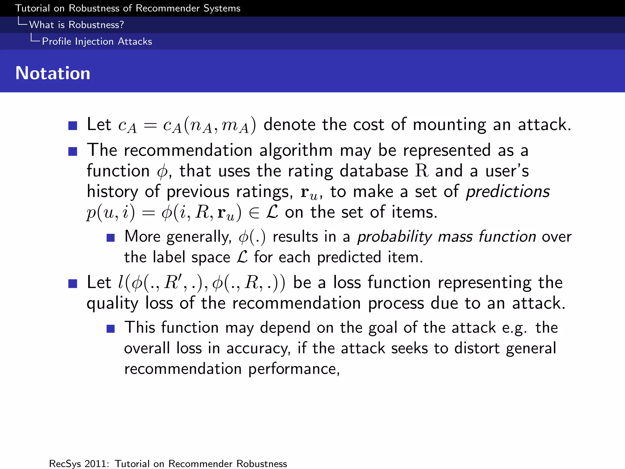 Tutorial on Robustness of Recommender Systems
  What is Robustness?
     Proﬁle Injection Attacks


Notation

              Let cA = cA (nA , mA ) denote the cost of mounting an attack.
              The recommendation algorithm may be represented as a
              function φ, that uses the rating database R and a user’s
              history of previous ratings, ru , to make a set of predictions
              p(u, i) = φ(i, R, ru ) ∈ L on the set of items.
                      More generally, φ(.) results in a probability mass function over
                      the label space L for each predicted item.
              Let l(φ(., R , .), φ(., R, .)) be a loss function representing the
              quality loss of the recommendation process due to an attack.
                      This function may depend on the goal of the attack e.g. the
                      overall loss in accuracy, if the attack seeks to distort general
                      recommendation performance,




      RecSys 2011: Tutorial on Recommender Robustness
 