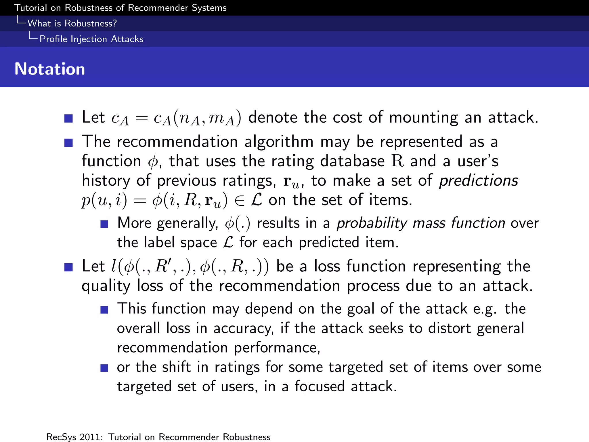 Tutorial on Robustness of Recommender Systems
  What is Robustness?
     Proﬁle Injection Attacks


Notation

              Let cA = cA (nA , mA ) denote the cost of mounting an attack.
              The recommendation algorithm may be represented as a
              function φ, that uses the rating database R and a user’s
              history of previous ratings, ru , to make a set of predictions
              p(u, i) = φ(i, R, ru ) ∈ L on the set of items.
                      More generally, φ(.) results in a probability mass function over
                      the label space L for each predicted item.
              Let l(φ(., R , .), φ(., R, .)) be a loss function representing the
              quality loss of the recommendation process due to an attack.
                      This function may depend on the goal of the attack e.g. the
                      overall loss in accuracy, if the attack seeks to distort general
                      recommendation performance,
                      or the shift in ratings for some targeted set of items over some
                      targeted set of users, in a focused attack.


      RecSys 2011: Tutorial on Recommender Robustness
 