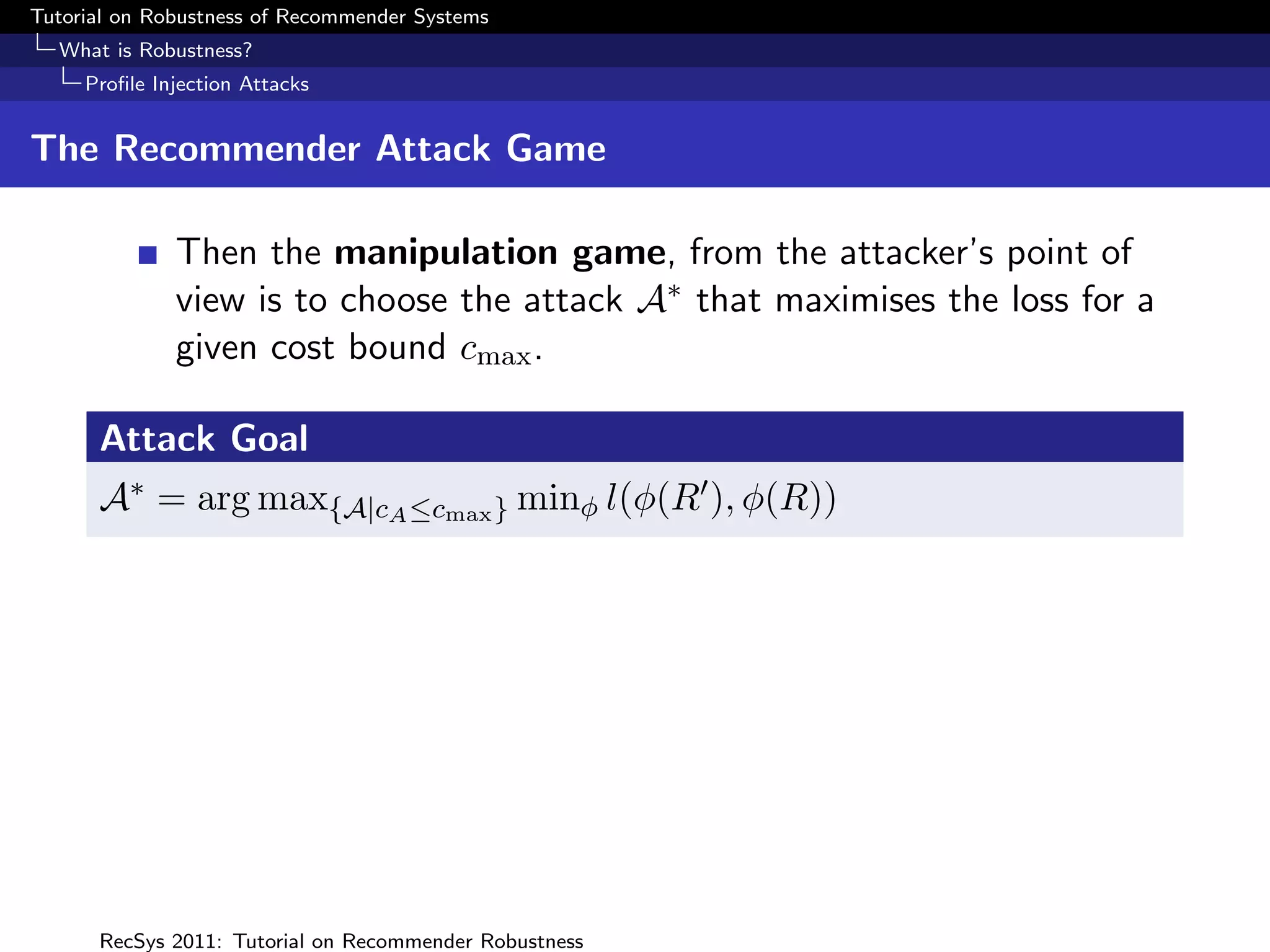 Tutorial on Robustness of Recommender Systems
  What is Robustness?
     Proﬁle Injection Attacks


The Recommender Attack Game

              Then the manipulation game, from the attacker’s point of
              view is to choose the attack A∗ that maximises the loss for a
              given cost bound cmax .

      Attack Goal
      A∗ = arg max{A|cA ≤cmax } minφ l(φ(R ), φ(R))




      RecSys 2011: Tutorial on Recommender Robustness
 