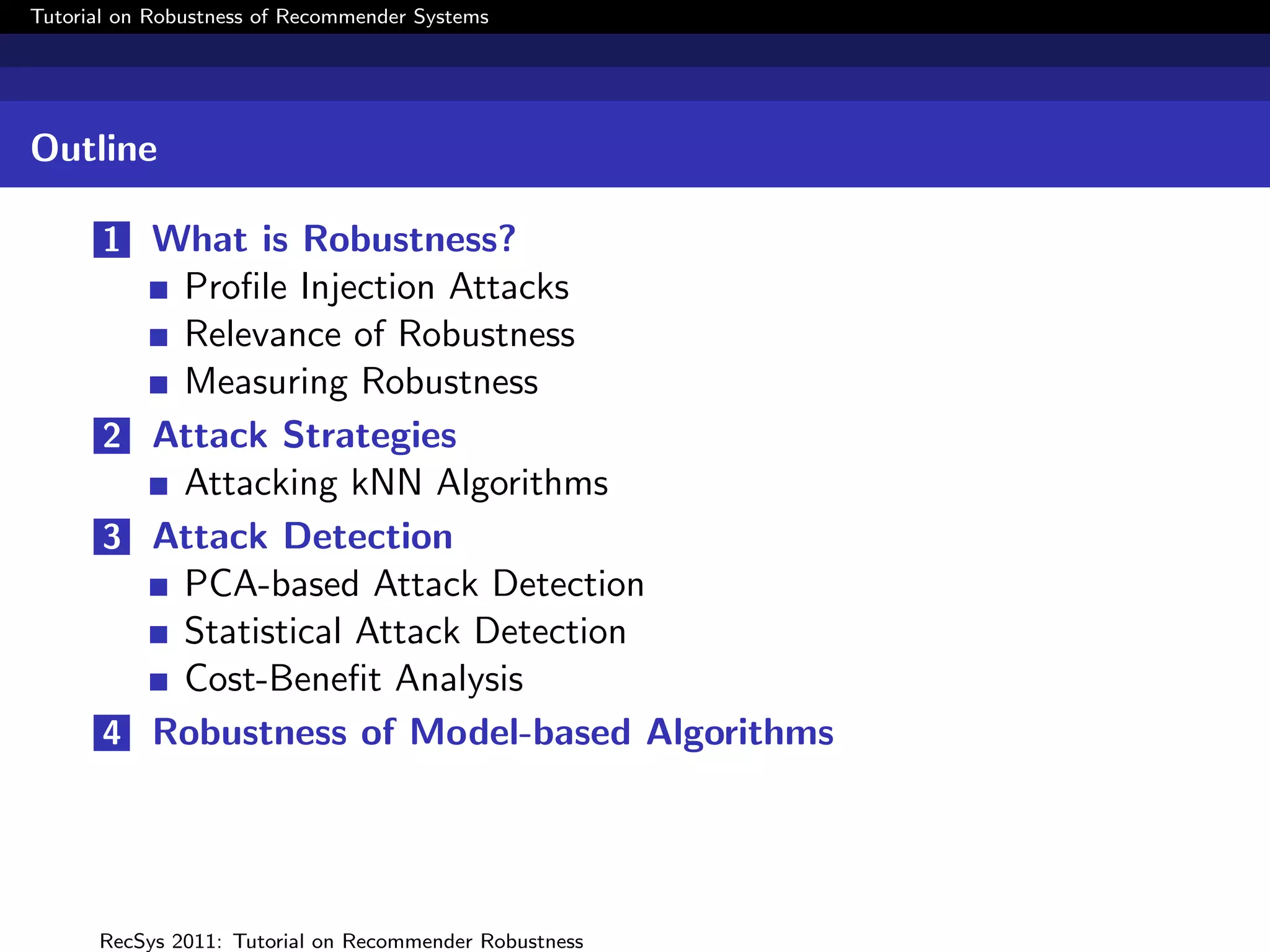Tutorial on Robustness of Recommender Systems




Outline

       1 What is Robustness?
          Proﬁle Injection Attacks
          Relevance of Robustness
          Measuring Robustness
       2 Attack Strategies
          Attacking kNN Algorithms
       3 Attack Detection
          PCA-based Attack Detection
          Statistical Attack Detection
          Cost-Beneﬁt Analysis
       4 Robustness of Model-based Algorithms




      RecSys 2011: Tutorial on Recommender Robustness
 