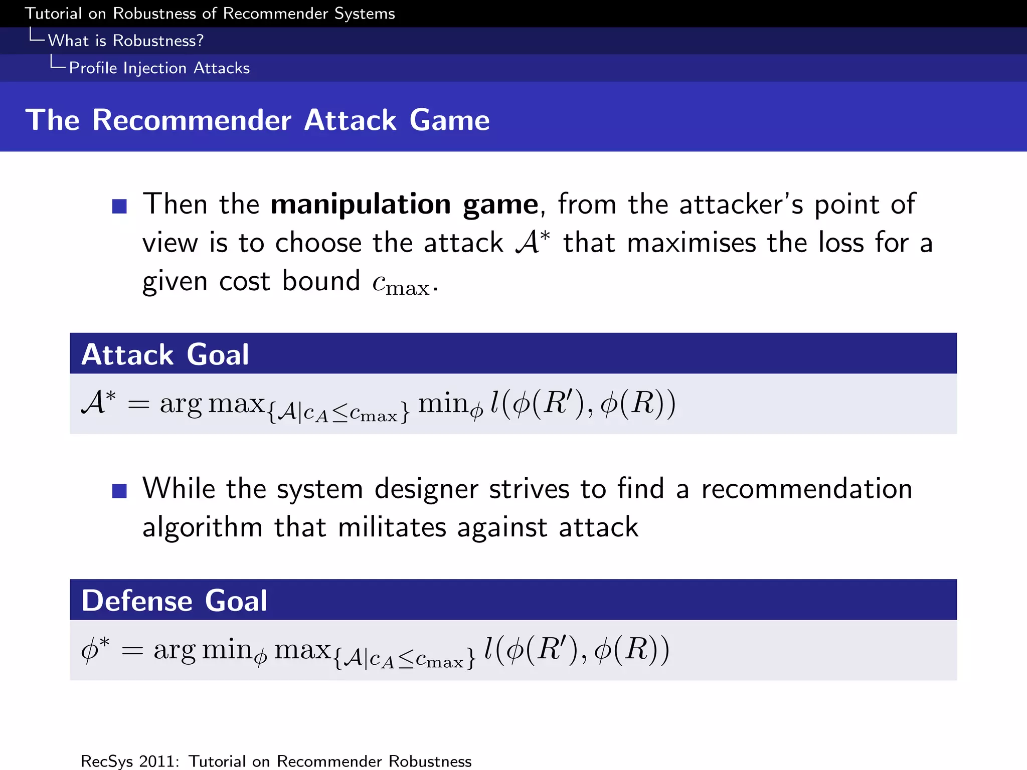Tutorial on Robustness of Recommender Systems
  What is Robustness?
     Proﬁle Injection Attacks


The Recommender Attack Game

              Then the manipulation game, from the attacker’s point of
              view is to choose the attack A∗ that maximises the loss for a
              given cost bound cmax .

      Attack Goal
      A∗ = arg max{A|cA ≤cmax } minφ l(φ(R ), φ(R))

              While the system designer strives to ﬁnd a recommendation
              algorithm that militates against attack

      Defense Goal
      φ∗ = arg minφ max{A|cA ≤cmax } l(φ(R ), φ(R))


      RecSys 2011: Tutorial on Recommender Robustness
 