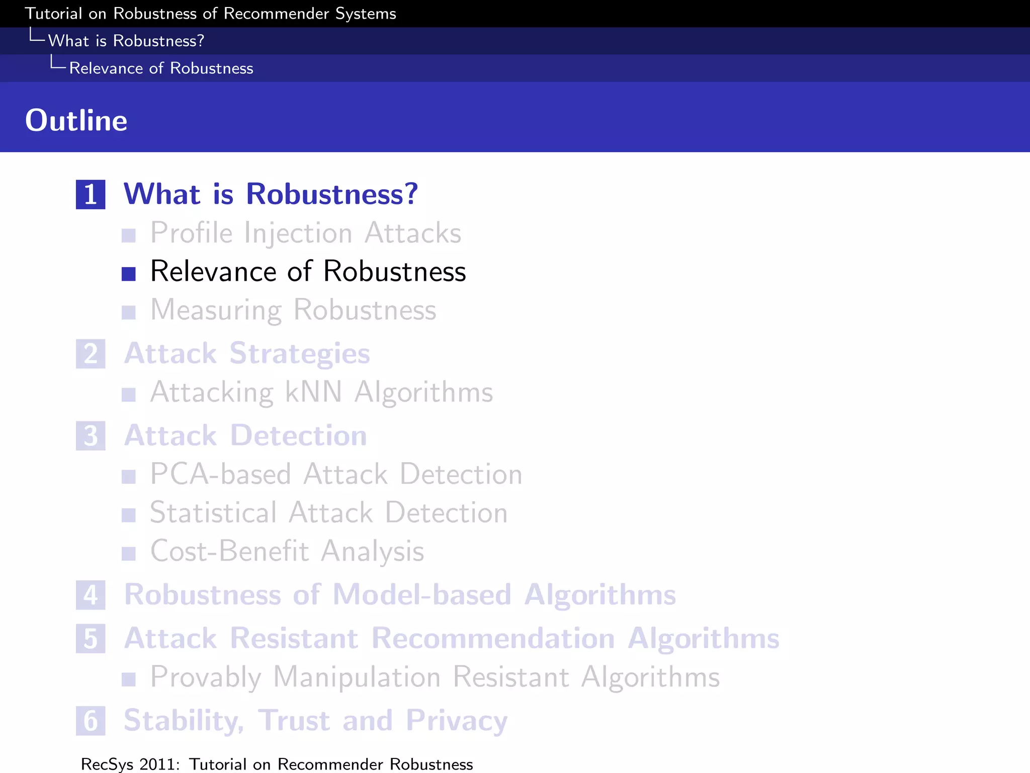 Tutorial on Robustness of Recommender Systems
  What is Robustness?
     Relevance of Robustness


Outline

       1 What is Robustness?
             Proﬁle Injection Attacks
             Relevance of Robustness
             Measuring Robustness
       2   Attack Strategies
             Attacking kNN Algorithms
       3   Attack Detection
             PCA-based Attack Detection
             Statistical Attack Detection
             Cost-Beneﬁt Analysis
       4   Robustness of Model-based Algorithms
       5   Attack Resistant Recommendation Algorithms
             Provably Manipulation Resistant Algorithms
       6   Stability, Trust and Privacy
      RecSys 2011: Tutorial on Recommender Robustness
 