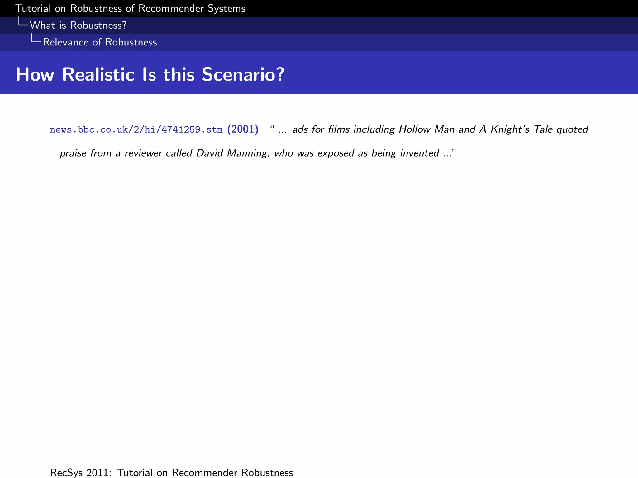 Tutorial on Robustness of Recommender Systems
  What is Robustness?
     Relevance of Robustness


How Realistic Is this Scenario?

      news.bbc.co.uk/2/hi/4741259.stm (2001) “ ... ads for ﬁlms including Hollow Man and A Knight’s Tale quoted

        praise from a reviewer called David Manning, who was exposed as being invented ...”




      RecSys 2011: Tutorial on Recommender Robustness
 