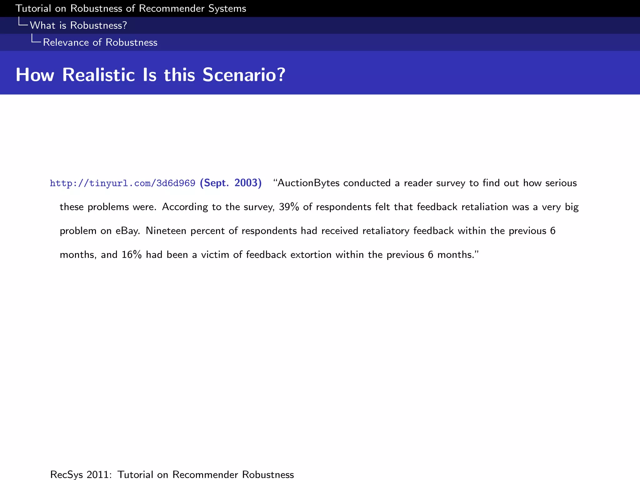 Tutorial on Robustness of Recommender Systems
  What is Robustness?
     Relevance of Robustness


How Realistic Is this Scenario?




      http://tinyurl.com/3d6d969 (Sept. 2003) “AuctionBytes conducted a reader survey to ﬁnd out how serious

        these problems were. According to the survey, 39% of respondents felt that feedback retaliation was a very big

        problem on eBay. Nineteen percent of respondents had received retaliatory feedback within the previous 6

        months, and 16% had been a victim of feedback extortion within the previous 6 months.”




      RecSys 2011: Tutorial on Recommender Robustness
 
