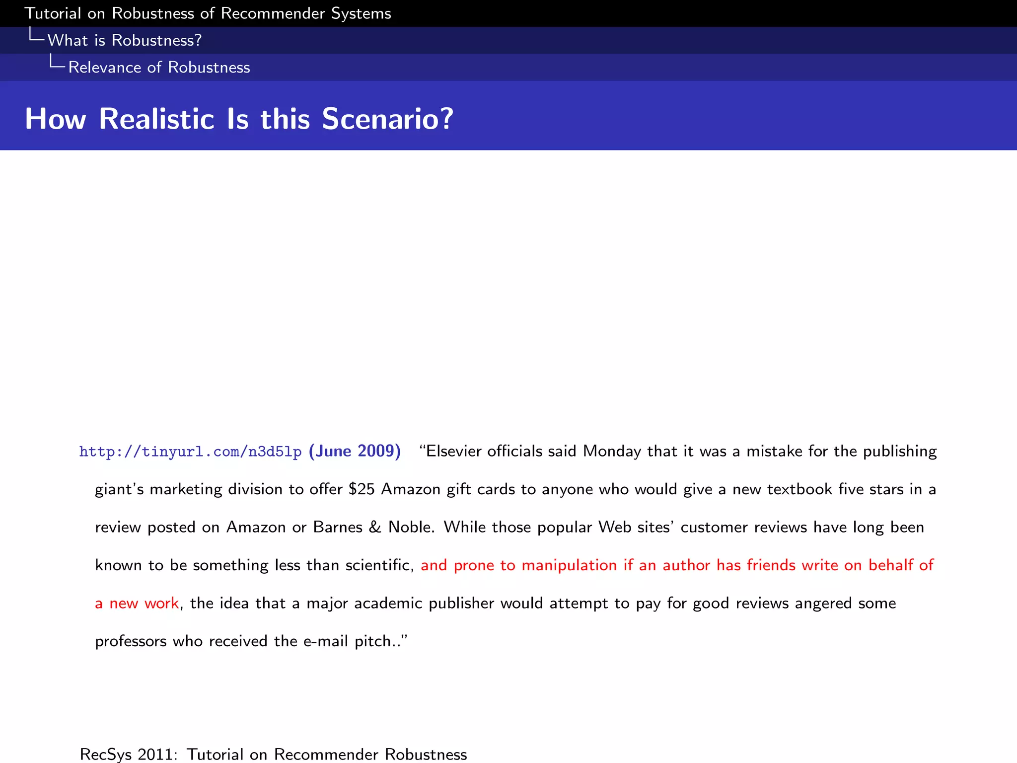 Tutorial on Robustness of Recommender Systems
  What is Robustness?
     Relevance of Robustness


How Realistic Is this Scenario?




      http://tinyurl.com/n3d5lp (June 2009) “Elsevier oﬃcials said Monday that it was a mistake for the publishing

        giant’s marketing division to oﬀer $25 Amazon gift cards to anyone who would give a new textbook ﬁve stars in a

        review posted on Amazon or Barnes & Noble. While those popular Web sites’ customer reviews have long been

        known to be something less than scientiﬁc, and prone to manipulation if an author has friends write on behalf of

        a new work, the idea that a major academic publisher would attempt to pay for good reviews angered some

        professors who received the e-mail pitch..”




      RecSys 2011: Tutorial on Recommender Robustness
 