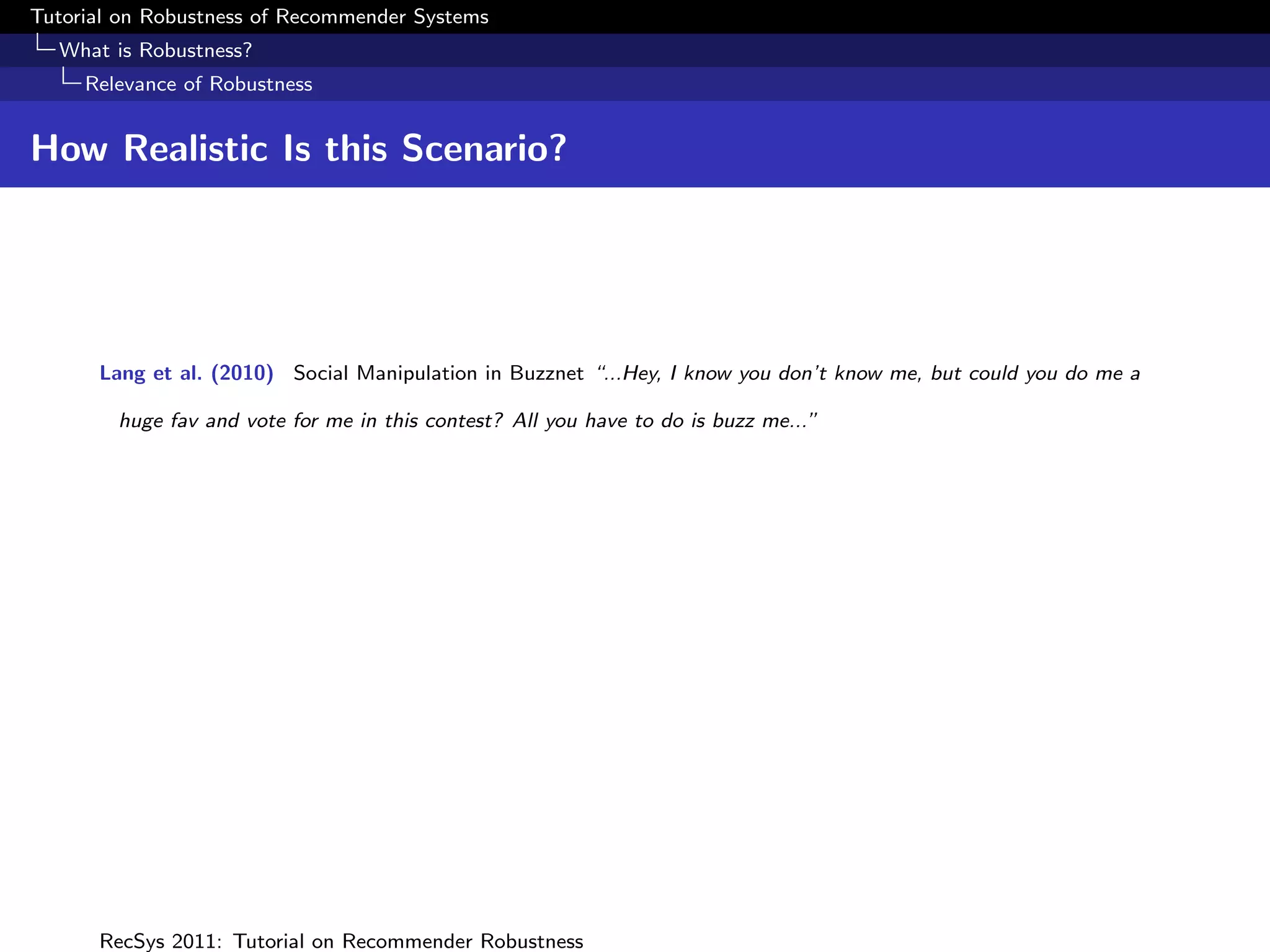 Tutorial on Robustness of Recommender Systems
  What is Robustness?
     Relevance of Robustness


How Realistic Is this Scenario?




      Lang et al. (2010) Social Manipulation in Buzznet “...Hey, I know you don’t know me, but could you do me a

        huge fav and vote for me in this contest? All you have to do is buzz me...”




      RecSys 2011: Tutorial on Recommender Robustness
 