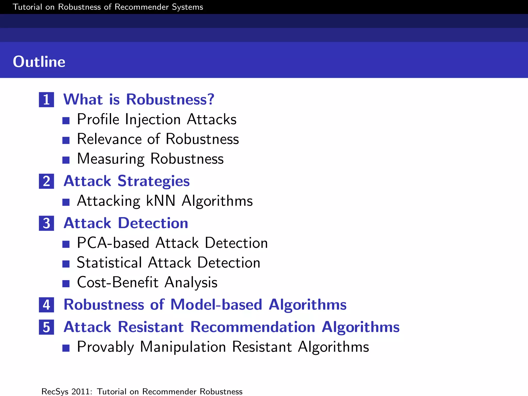 Tutorial on Robustness of Recommender Systems




Outline

       1 What is Robustness?
            Proﬁle Injection Attacks
            Relevance of Robustness
            Measuring Robustness
       2   Attack Strategies
            Attacking kNN Algorithms
       3   Attack Detection
            PCA-based Attack Detection
            Statistical Attack Detection
            Cost-Beneﬁt Analysis
       4   Robustness of Model-based Algorithms
       5   Attack Resistant Recommendation Algorithms
            Provably Manipulation Resistant Algorithms

      RecSys 2011: Tutorial on Recommender Robustness
 