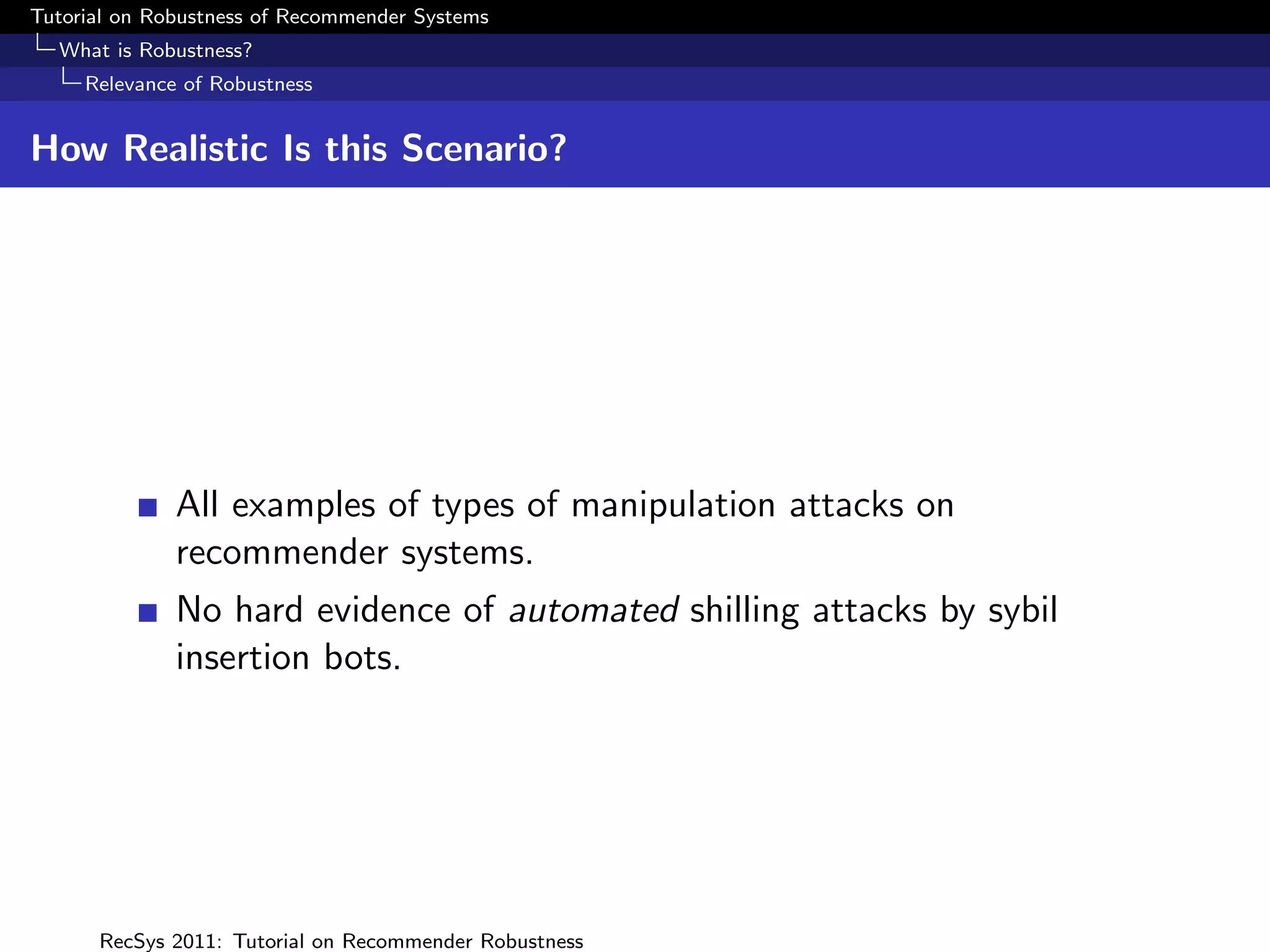 Tutorial on Robustness of Recommender Systems
  What is Robustness?
     Relevance of Robustness


How Realistic Is this Scenario?




              All examples of types of manipulation attacks on
              recommender systems.
              No hard evidence of automated shilling attacks by sybil
              insertion bots.




      RecSys 2011: Tutorial on Recommender Robustness
 