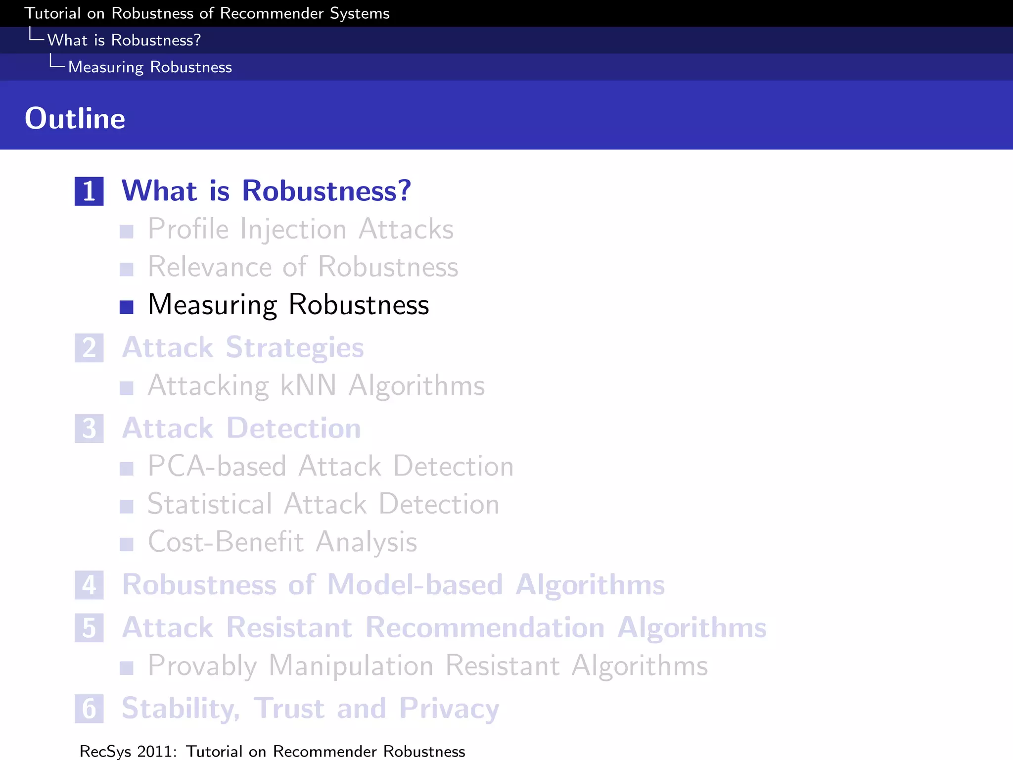 Tutorial on Robustness of Recommender Systems
  What is Robustness?
     Measuring Robustness


Outline

       1 What is Robustness?
             Proﬁle Injection Attacks
             Relevance of Robustness
             Measuring Robustness
       2   Attack Strategies
             Attacking kNN Algorithms
       3   Attack Detection
             PCA-based Attack Detection
             Statistical Attack Detection
             Cost-Beneﬁt Analysis
       4   Robustness of Model-based Algorithms
       5   Attack Resistant Recommendation Algorithms
             Provably Manipulation Resistant Algorithms
       6   Stability, Trust and Privacy
      RecSys 2011: Tutorial on Recommender Robustness
 