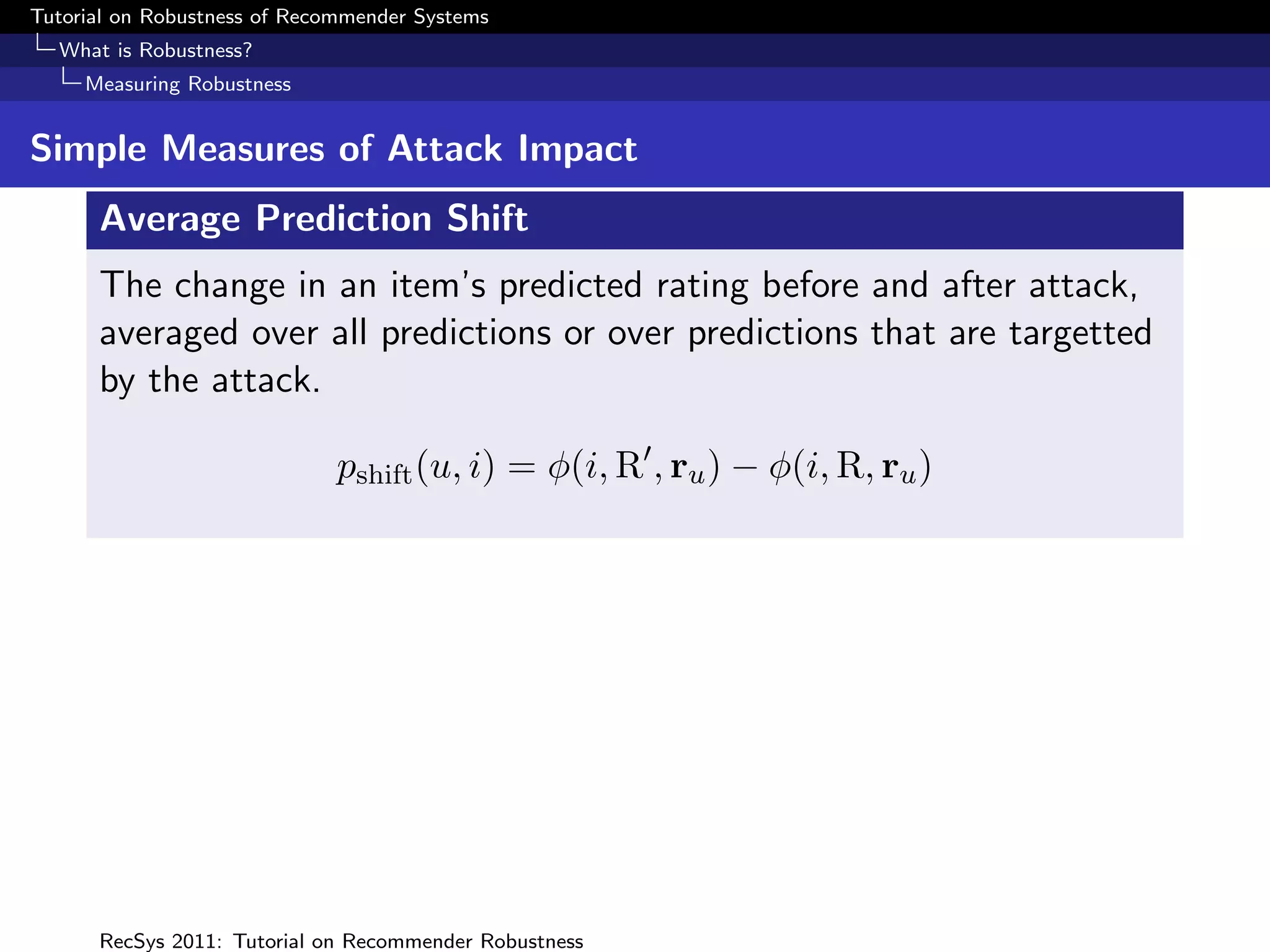 Tutorial on Robustness of Recommender Systems
  What is Robustness?
     Measuring Robustness


Simple Measures of Attack Impact
      Average Prediction Shift
      The change in an item’s predicted rating before and after attack,
      averaged over all predictions or over predictions that are targetted
      by the attack.

                              pshift (u, i) = φ(i, R , ru ) − φ(i, R, ru )




      RecSys 2011: Tutorial on Recommender Robustness
 