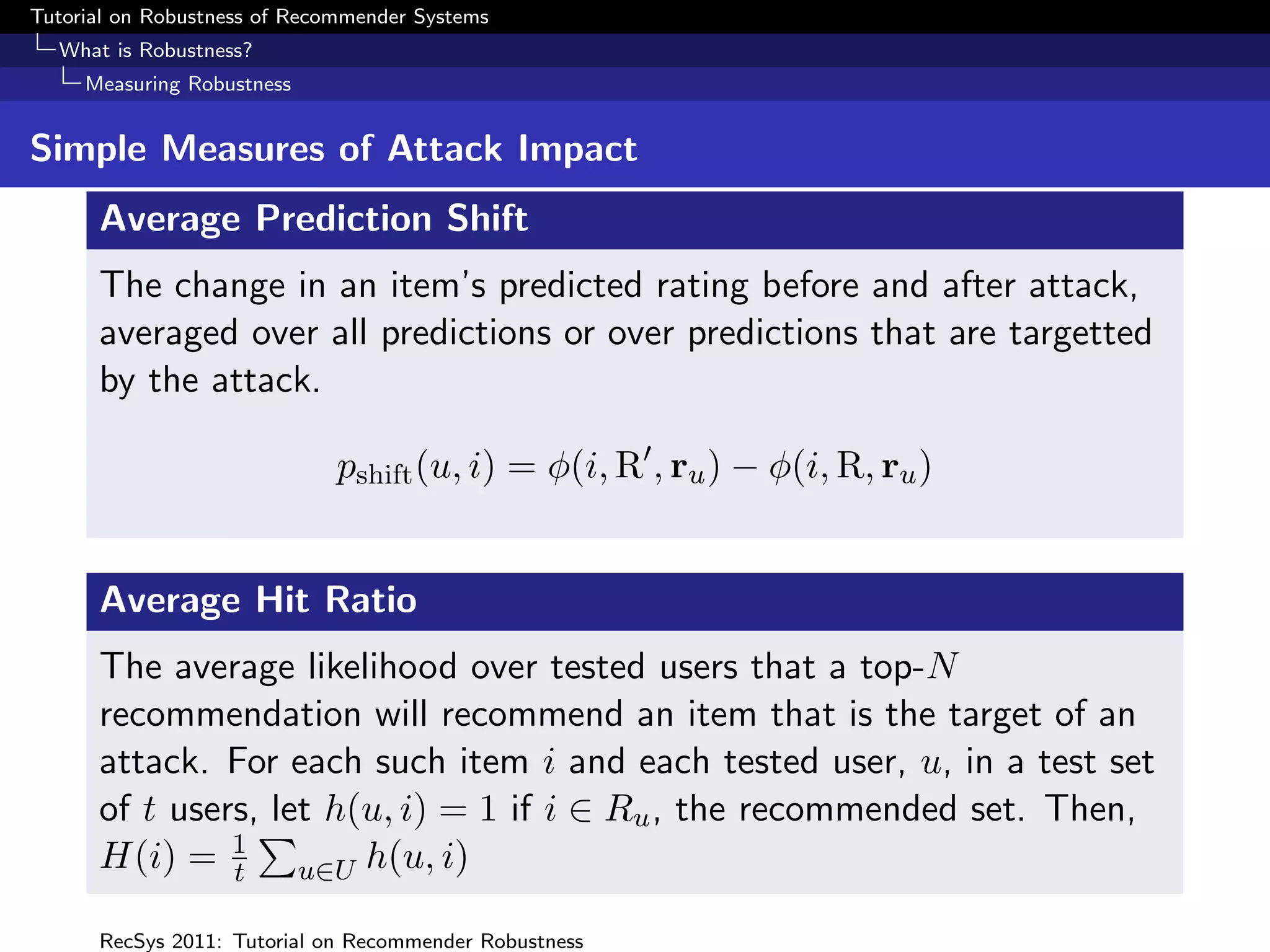 Tutorial on Robustness of Recommender Systems
  What is Robustness?
     Measuring Robustness


Simple Measures of Attack Impact
      Average Prediction Shift
      The change in an item’s predicted rating before and after attack,
      averaged over all predictions or over predictions that are targetted
      by the attack.

                              pshift (u, i) = φ(i, R , ru ) − φ(i, R, ru )


      Average Hit Ratio
      The average likelihood over tested users that a top-N
      recommendation will recommend an item that is the target of an
      attack. For each such item i and each tested user, u, in a test set
      of t users, let h(u, i) = 1 if i ∈ Ru , the recommended set. Then,
      H(i) = 1 u∈U h(u, i)
               t

      RecSys 2011: Tutorial on Recommender Robustness
 