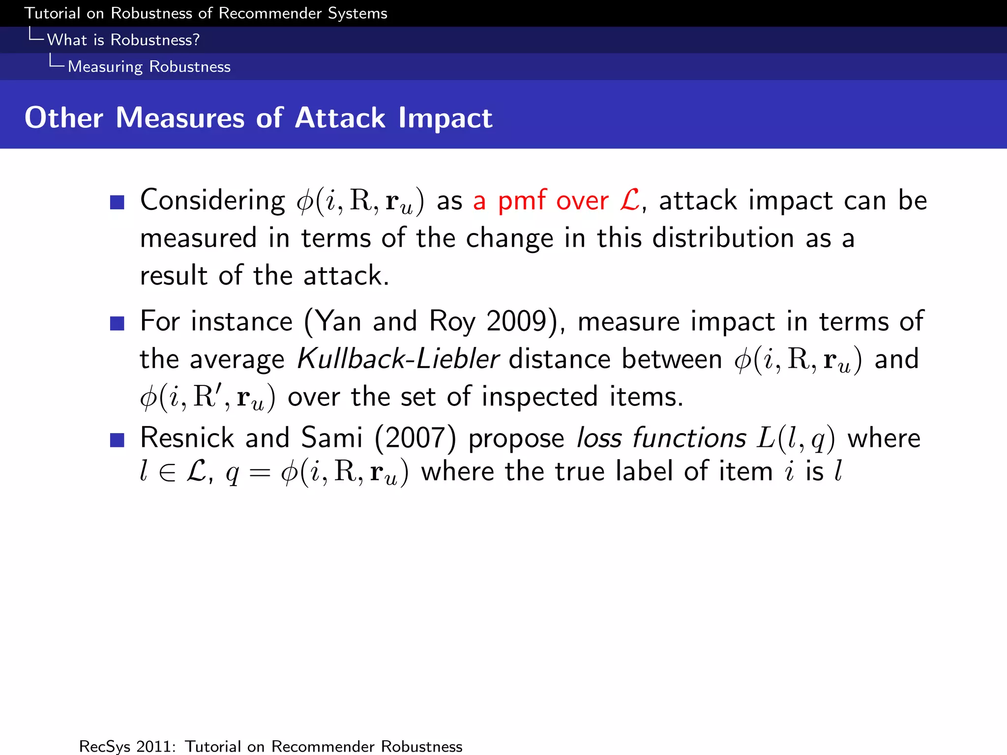Tutorial on Robustness of Recommender Systems
  What is Robustness?
     Measuring Robustness


Other Measures of Attack Impact

              Considering φ(i, R, ru ) as a pmf over L, attack impact can be
              measured in terms of the change in this distribution as a
              result of the attack.
              For instance (Yan and Roy 2009), measure impact in terms of
              the average Kullback-Liebler distance between φ(i, R, ru ) and
              φ(i, R , ru ) over the set of inspected items.
              Resnick and Sami (2007) propose loss functions L(l, q) where
              l ∈ L, q = φ(i, R, ru ) where the true label of item i is l




      RecSys 2011: Tutorial on Recommender Robustness
 
